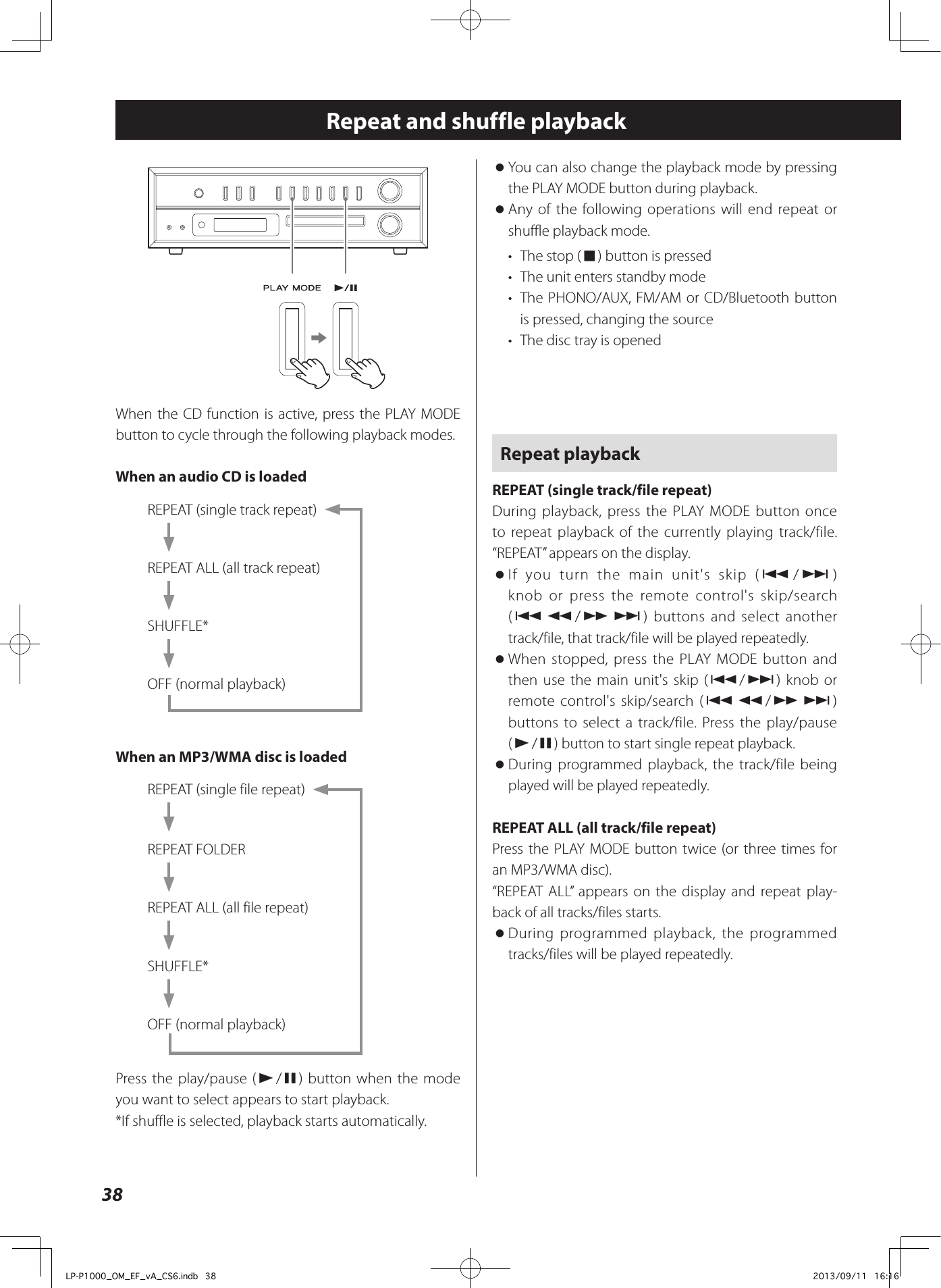 38Repeat and shuffle playbackeWhen the CD function is active, press the PLAY MODE button to cycle through the following playback modes.When an audio CD is loadedREPEAT (single track repeat)REPEAT ALL (all track repeat)SHUFFLE*OFF (normal playback)When an MP3/WMA disc is loadedREPEAT (single file repeat)REPEAT FOLDERREPEAT ALL (all file repeat)SHUFFLE*OFF (normal playback)Press the play/pause (y/9) button when the mode you want to select appears to start playback.*If shuffle is selected, playback starts automatically. oYou can also change the playback mode by pressing the PLAY MODE button during playback. oAny of the following operations will end repeat or shuffle playback mode.•  The stop (8) button is pressed•  The unit enters standby mode•  The PHONO/AUX, FM/AM or CD/Bluetooth button is pressed, changing the source•  The disc tray is openedRepeat playbackREPEAT (single track/file repeat)During playback, press the PLAY MODE button once to repeat playback of the currently playing track/file. “REPEAT” appears on the display. oIf you turn the main unit&apos;s skip (.//) knob or press the remote control&apos;s skip/search (.m/,/) buttons and select another track/file, that track/file will be played repeatedly. oWhen stopped, press the PLAY MODE button and then use the main unit&apos;s skip (.//) knob or remote control&apos;s skip/search (.m/,/) buttons to select a track/file. Press the play/pause (y/9) button to start single repeat playback. oDuring programmed playback, the track/file being played will be played repeatedly.REPEAT ALL (all track/file repeat)Press the PLAY MODE button twice (or three times for an MP3/WMA disc).“REPEATALL” appears on the display and repeat play-back of all tracks/files starts. oDuring programmed playback, the programmed tracks/files will be played repeatedly.LP-P1000_OM_EF_vA_CS6.indb   38 2013/09/11   16:16