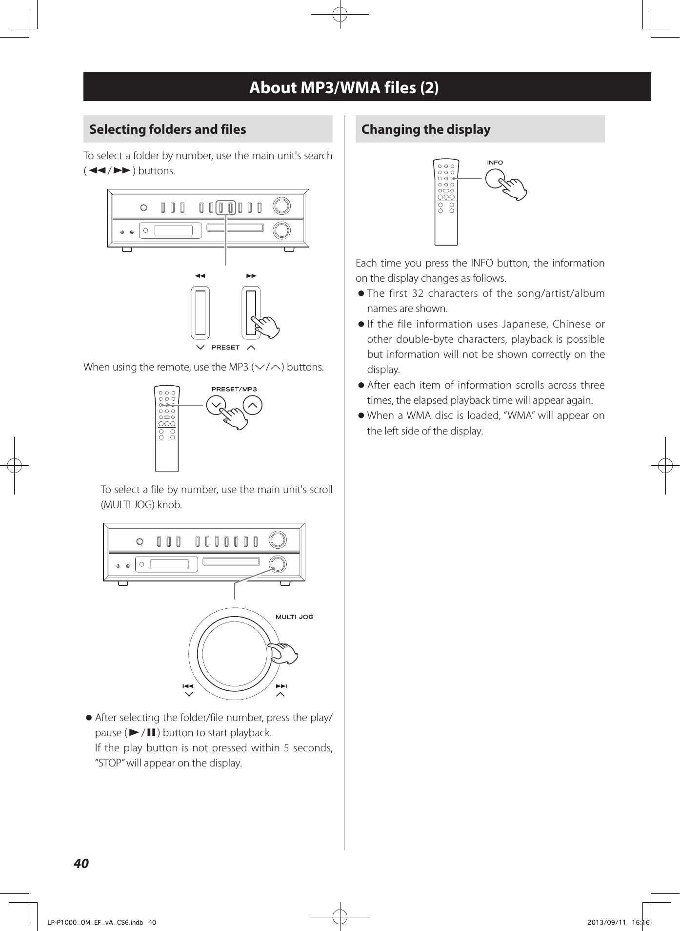 40About MP3/WMA files (2)Changing the displayEach time you press the INFO button, the information on the display changes as follows. oThe first 32 characters of the song/artist/album names are shown. oIf the file information uses Japanese, Chinese or other double-byte characters, playback is possible but information will not be shown correctly on the display. oAfter each item of information scrolls across three times, the elapsed playback time will appear again. oWhen a WMA disc is loaded, “WMA” will appear on the left side of the display.Selecting folders and filesTo select a folder by number, use the main unit&apos;s search (m/,) buttons.When using the remote, use the MP3 (j/k) buttons.To select a file by number, use the main unit&apos;s scroll (MULTI JOG) knob. oAfter selecting the folder/file number, press the play/pause (y/9) button to start playback.If the play button is not pressed within 5 seconds, “STOP” will appear on the display.LP-P1000_OM_EF_vA_CS6.indb   40 2013/09/11   16:16