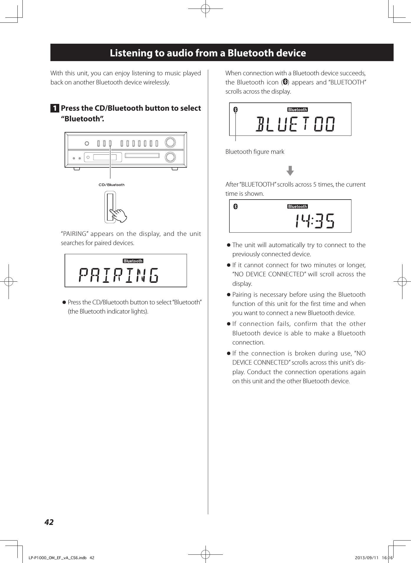 42Listening to audio from a Bluetooth deviceWith this unit, you can enjoy listening to music played back on another Bluetooth device wirelessly.1  Press the CD/Bluetooth button to select “Bluetooth”.“PAIRING” appears on the display, and the unit searches for paired devices. oPress the CD/Bluetooth button to select “Bluetooth” (the Bluetooth indicator lights).When connection with a Bluetooth device succeeds, the Bluetooth icon ( ) appears and “BLUETOOTH” scrolls across the display.Bluetooth figure markcAfter “BLUETOOTH” scrolls across 5 times, the current time is shown. oThe unit will automatically try to connect to the previously connected device. oIf it cannot connect for two minutes or longer, “NO DEVICE CONNECTED” will scroll across the display. oPairing is necessary before using the Bluetooth function of this unit for the first time and when you want to connect a new Bluetooth device. oIf connection fails, confirm that the other Bluetooth device is able to make a Bluetooth connection. oIf the connection is broken during use, “NO DEVICE CONNECTED” scrolls across this unit&apos;s dis-play. Conduct the connection operations again on this unit and the other Bluetooth device.LP-P1000_OM_EF_vA_CS6.indb   42 2013/09/11   16:16