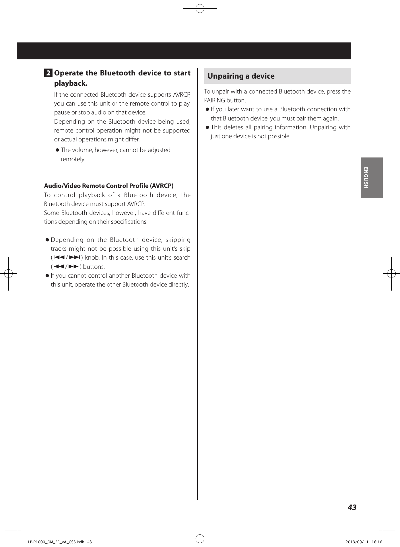 43ENGLISH2  Operate the Bluetooth device to start playback.If the connected Bluetooth device supports AVRCP, you can use this unit or the remote control to play, pause or stop audio on that device.Depending on the Bluetooth device being used, remote control operation might not be supported or actual operations might differ. oThe volume, however, cannot be adjusted remotely. Audio/Video Remote Control Profile (AVRCP)To control playback of a Bluetooth device, the Bluetooth device must support AVRCP. Some Bluetooth devices, however, have different func-tions depending on their specifications.  oDepending on the Bluetooth device, skipping tracks might not be possible using this unit’s skip (.//) knob. In this case, use this unit’s search (m/,) buttons. oIf you cannot control another Bluetooth device with this unit, operate the other Bluetooth device directly.Unpairing a deviceTo unpair with a connected Bluetooth device, press the PAIRING button. oIf you later want to use a Bluetooth connection with that Bluetooth device, you must pair them again. oThis deletes all pairing information. Unpairing with just one device is not possible.LP-P1000_OM_EF_vA_CS6.indb   43 2013/09/11   16:16