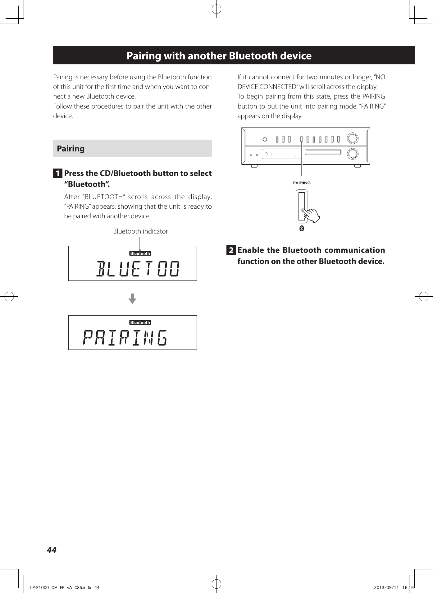 44Pairing with another Bluetooth devicePairing is necessary before using the Bluetooth function of this unit for the first time and when you want to con-nect a new Bluetooth device.Follow these procedures to pair the unit with the other device.Pairing1  Press the CD/Bluetooth button to select “Bluetooth”.After “BLUETOOTH” scrolls across the display, “PAIRING” appears, showing that the unit is ready to be paired with another device.Bluetooth indicatorcIf it cannot connect for two minutes or longer, “NO DEVICE CONNECTED” will scroll across the display.To begin pairing from this state, press the PAIRING button to put the unit into pairing mode. “PAIRING” appears on the display.2  Enable the Bluetooth communication function on the other Bluetooth device.LP-P1000_OM_EF_vA_CS6.indb   44 2013/09/11   16:16