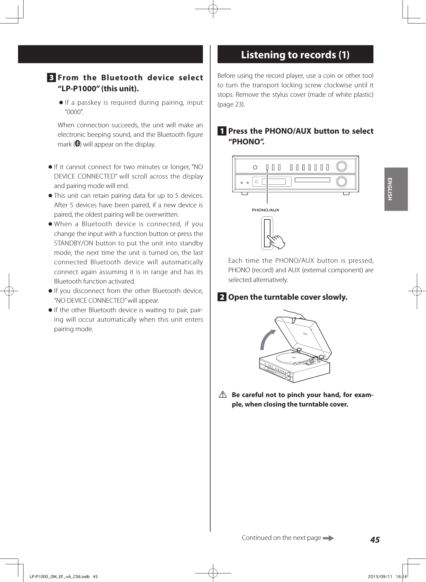 45ENGLISH3  From the Bluetooth device select “LP-P1000” (this unit). oIf a passkey is required during pairing, input “0000”.When connection succeeds, the unit will make an electronic beeping sound, and the Bluetooth figure mark ( ) will appear on the display. oIf it cannot connect for two minutes or longer, “NO DEVICE CONNECTED” will scroll across the display and pairing mode will end. oThis unit can retain pairing data for up to 5 devices. After 5 devices have been paired, if a new device is paired, the oldest pairing will be overwritten. oWhen a Bluetooth device is connected, if you change the input with a function button or press the STANDBY/ON button to put the unit into standby mode, the next time the unit is turned on, the last connected Bluetooth device will automatically connect again assuming it is in range and has its Bluetooth function activated. oIf you disconnect from the other Bluetooth device, “NO DEVICE CONNECTED” will appear. oIf the other Bluetooth device is waiting to pair, pair-ing will occur automatically when this unit enters pairing mode.Listening to records (1)Before using the record player, use a coin or other tool to turn the transport locking screw clockwise until it stops. Remove the stylus cover (made of white plastic) (page 23).1  Press the PHONO/AUX button to select “PHONO”.Each time the PHONO/AUX button is pressed, PHONO (record) and AUX (external component) are selected alternatively.2  Open the turntable cover slowly.  V Be careful not to pinch your hand, for exam-ple, when closing the turntable cover.Continued on the next page LP-P1000_OM_EF_vA_CS6.indb   45 2013/09/11   16:16