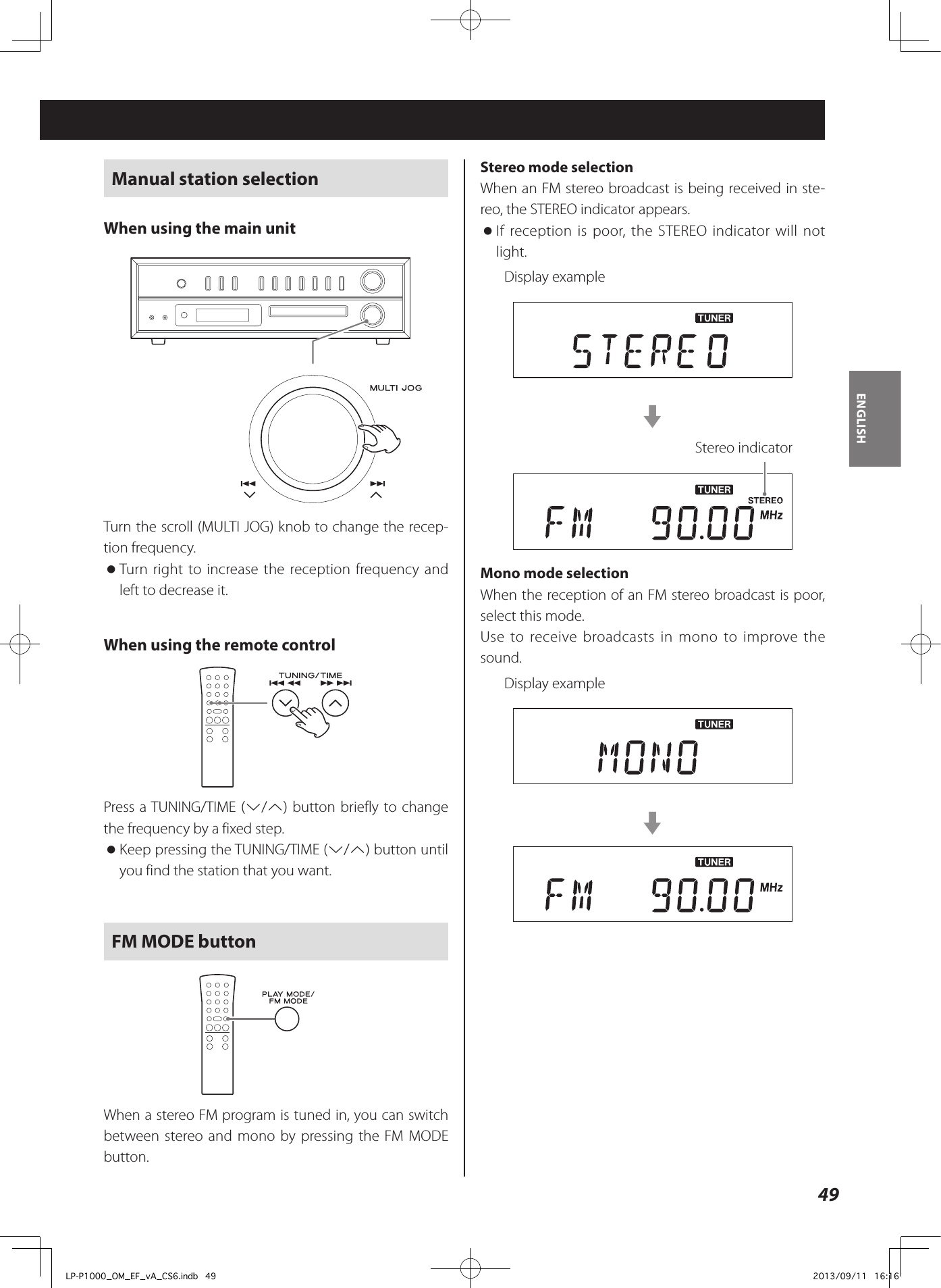 49ENGLISHManual station selectionWhen using the main unitTurn the scroll (MULTI JOG) knob to change the recep-tion frequency.  oTurn right to increase the reception frequency and left to decrease it.When using the remote controlPress a TUNING/TIME (j/k) button briefly to change the frequency by a fixed step. oKeep pressing the TUNING/TIME (j/k) button until you find the station that you want.FM MODE buttonWhen a stereo FM program is tuned in, you can switch between stereo and mono by pressing the FM MODE button.Stereo mode selectionWhen an FM stereo broadcast is being received in ste-reo, the STEREO indicator appears. oIf reception is poor, the STEREO indicator will not light.Display examplecStereo indicatorMono mode selectionWhen the reception of an FM stereo broadcast is poor, select this mode. Use to receive broadcasts in mono to improve the sound.Display examplecLP-P1000_OM_EF_vA_CS6.indb   49 2013/09/11   16:16