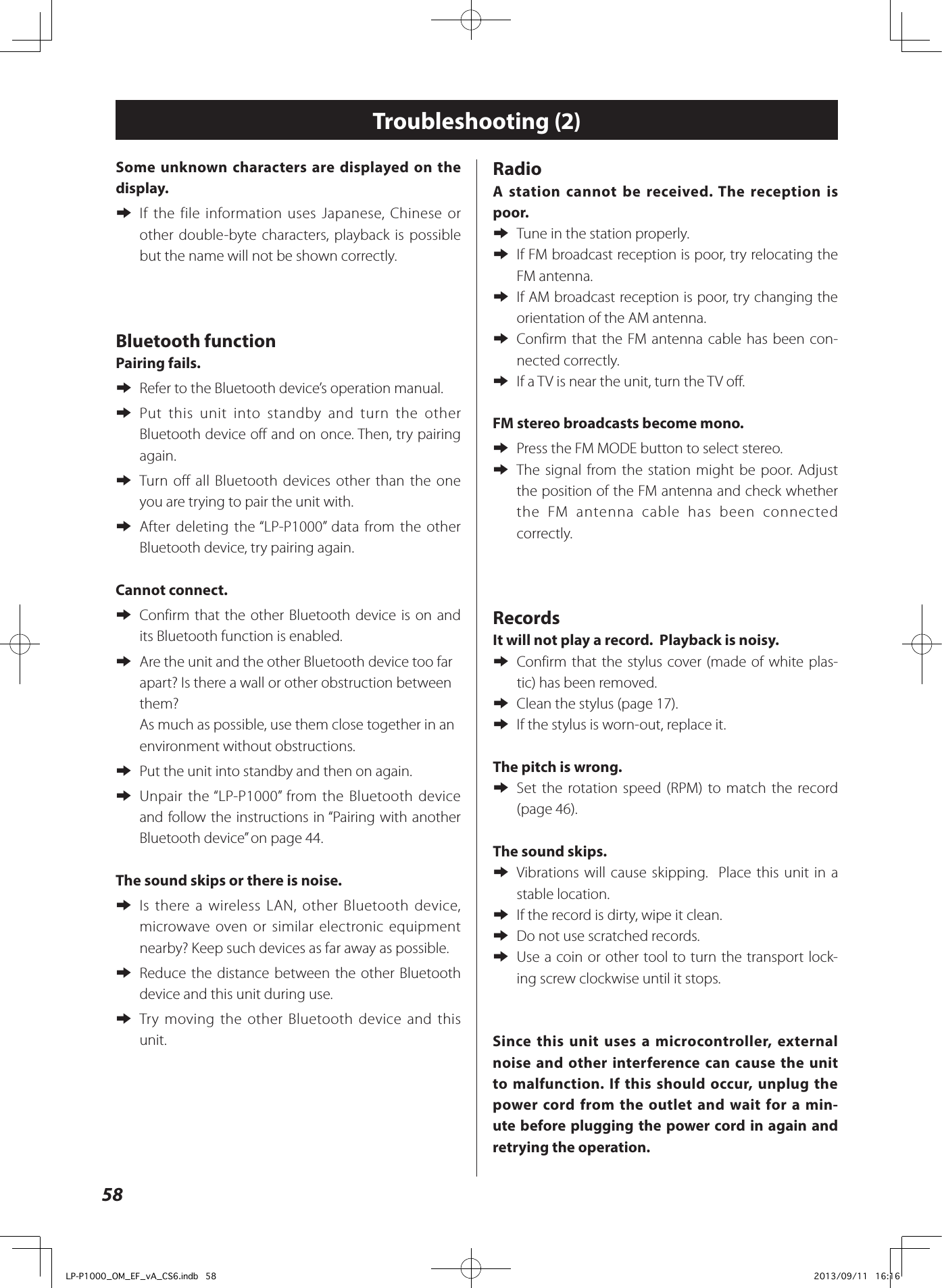 58Some unknown characters are displayed on the display. eIf the file information uses Japanese, Chinese or other double-byte characters, playback is possible but the name will not be shown correctly.Bluetooth functionPairing fails. e Refer to the Bluetooth device’s operation manual. e Put this unit into standby and turn the other Bluetooth device off and on once. Then, try pairing again. e Turn off all Bluetooth devices other than the one you are trying to pair the unit with. e After deleting the “LP-P1000” data from the other Bluetooth device, try pairing again.Cannot connect. e Confirm that the other Bluetooth device is on and its Bluetooth function is enabled. e Are the unit and the other Bluetooth device too far apart? Is there a wall or other obstruction between them? As much as possible, use them close together in an environment without obstructions. ePut the unit into standby and then on again. e Unpair the “LP-P1000” from the Bluetooth device and follow the instructions in “Pairing with another Bluetooth device” on page 44.The sound skips or there is noise. e Is there a wireless LAN, other Bluetooth device, microwave oven or similar electronic equipment nearby? Keep such devices as far away as possible. e Reduce the distance between the other Bluetooth device and this unit during use. e Try moving the other Bluetooth device and this unit.Radio A station cannot be received. The reception is poor. eTune in the station properly. e If FM broadcast reception is poor, try relocating the FM antenna.  e If AM broadcast reception is poor, try changing the orientation of the AM antenna. eConfirm that the FM antenna cable has been con-nected correctly. eIf a TV is near the unit, turn the TV off.FM stereo broadcasts become mono. ePress the FM MODE button to select stereo. eThe signal from the station might be poor. Adjust the position of the FM antenna and check whether the FM antenna cable has been connected correctly.RecordsIt will not play a record.  Playback is noisy.  e Confirm that the stylus cover (made of white plas-tic) has been removed.  eClean the stylus (page 17). eIf the stylus is worn-out, replace it. The pitch is wrong.  e Set the rotation speed (RPM) to match the record (page 46). The sound skips.  e Vibrations will cause skipping.  Place this unit in a stable location.  eIf the record is dirty, wipe it clean.  eDo not use scratched records. e Use a coin or other tool to turn the transport lock-ing screw clockwise until it stops.Since this unit uses a microcontroller, external noise and other interference can cause the unit to malfunction. If this should occur, unplug the power cord from the outlet and wait for a min-ute before plugging the power cord in again and retrying the operation.Troubleshooting (2)LP-P1000_OM_EF_vA_CS6.indb   58 2013/09/11   16:16