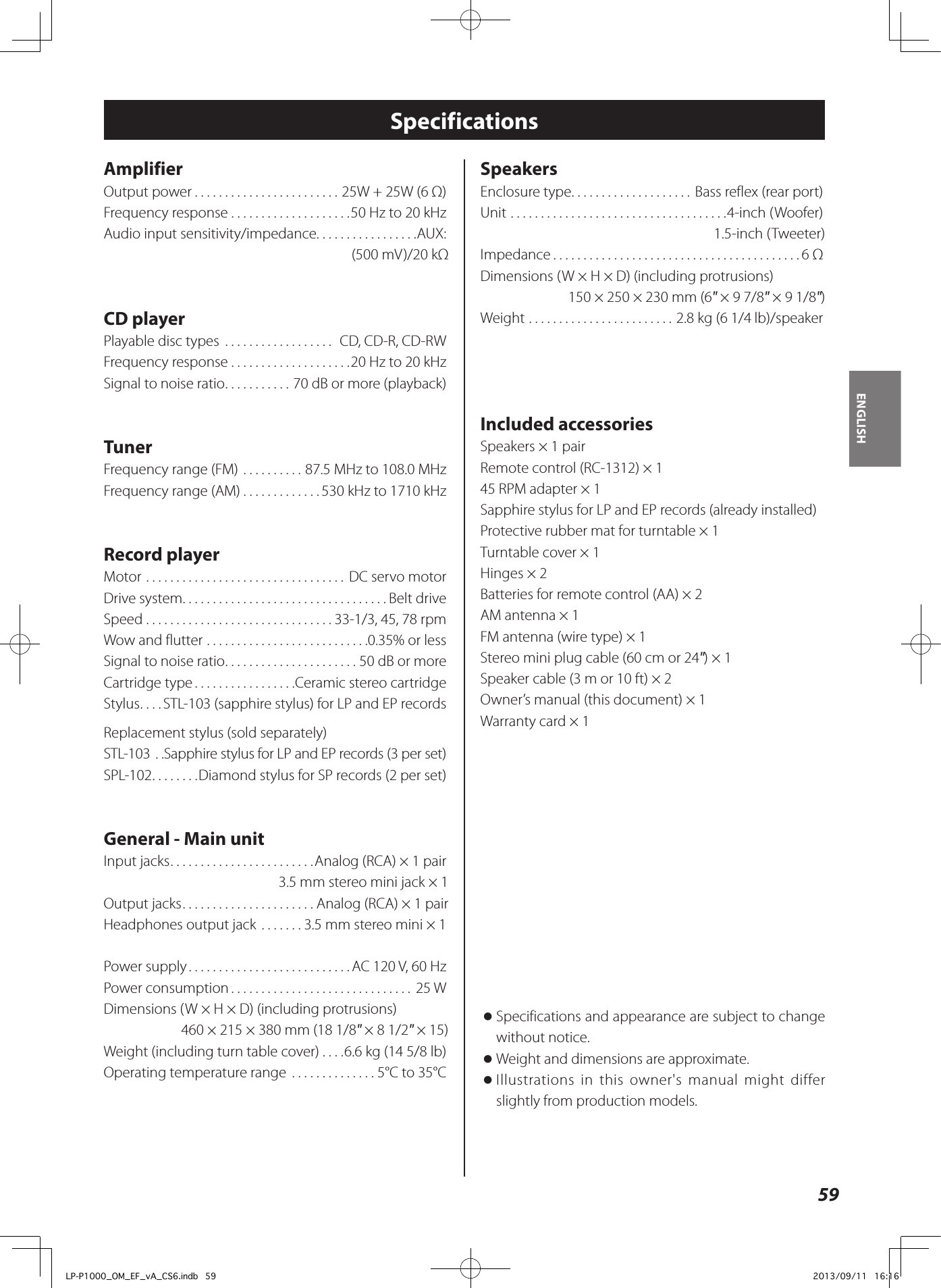 59ENGLISHSpecificationsAmplifierOutput power ........................25W + 25W (6 Ω)Frequency response ....................50 Hz to 20 kHzAudio input sensitivity/impedance. . . . . . . . . . . . . . . . .AUX: (500 mV)/20 kΩ CD playerPlayable disc types  .................. CD, CD-R, CD-RWFrequency response ....................20 Hz to 20 kHzSignal to noise ratio ...........70 dB or more (playback)TunerFrequency range (FM) ..........87.5 MHz to 108.0 MHzFrequency range (AM) .............530 kHz to 1710 kHzRecord playerMotor ................................. DC servo motorDrive system ..................................Belt driveSpeed ...............................33-1/3, 45, 78 rpmWow and flutter ...........................0.35% or lessSignal to noise ratio ......................50 dB or moreCartridge type .................Ceramic stereo cartridgeStylus ....STL-103 (sapphire stylus) for LP and EP recordsReplacement stylus (sold separately)STL-103  ..Sapphire stylus for LP and EP records (3 per set)SPL-102 ........Diamond stylus for SP records (2 per set)General - Main unitInput jacks ........................Analog (RCA) × 1 pair3.5 mm stereo mini jack × 1Output jacks ......................Analog (RCA) × 1 pairHeadphones output jack  .......3.5 mm stereo mini × 1Power supply ...........................AC 120 V, 60 HzPower consumption .............................. 25 WDimensions (W × H × D) (including protrusions)460 × 215 × 380 mm (18 1/8&quot; × 8 1/2&quot; × 15) Weight (including turn table cover) ....6.6 kg (14 5/8 lb)Operating temperature range  ..............5°C to 35°CSpeakersEnclosure type ....................Bass reflex (rear port)Unit ....................................4-inch (Woofer)1.5-inch (Tweeter)Impedance .........................................6 ΩDimensions (W × H × D) (including protrusions)150 × 250 × 230 mm (6&quot; × 9 7/8&quot; × 9 1/8&quot;) Weight ........................2.8 kg (6 1/4 lb)/speakerIncluded accessoriesSpeakers × 1 pairRemote control (RC-1312) × 145 RPM adapter × 1Sapphire stylus for LP and EP records (already installed)Protective rubber mat for turntable × 1Turntable cover × 1Hinges × 2Batteries for remote control (AA) × 2AM antenna × 1FM antenna (wire type) × 1Stereo mini plug cable (60 cm or 24&quot;) × 1Speaker cable (3 m or 10 ft) × 2Owner’s manual (this document) × 1Warranty card × 1 oSpecifications and appearance are subject to change without notice. oWeight and dimensions are approximate. oIllustrations in this owner&apos;s manual might differ slightly from production models.LP-P1000_OM_EF_vA_CS6.indb   59 2013/09/11   16:16