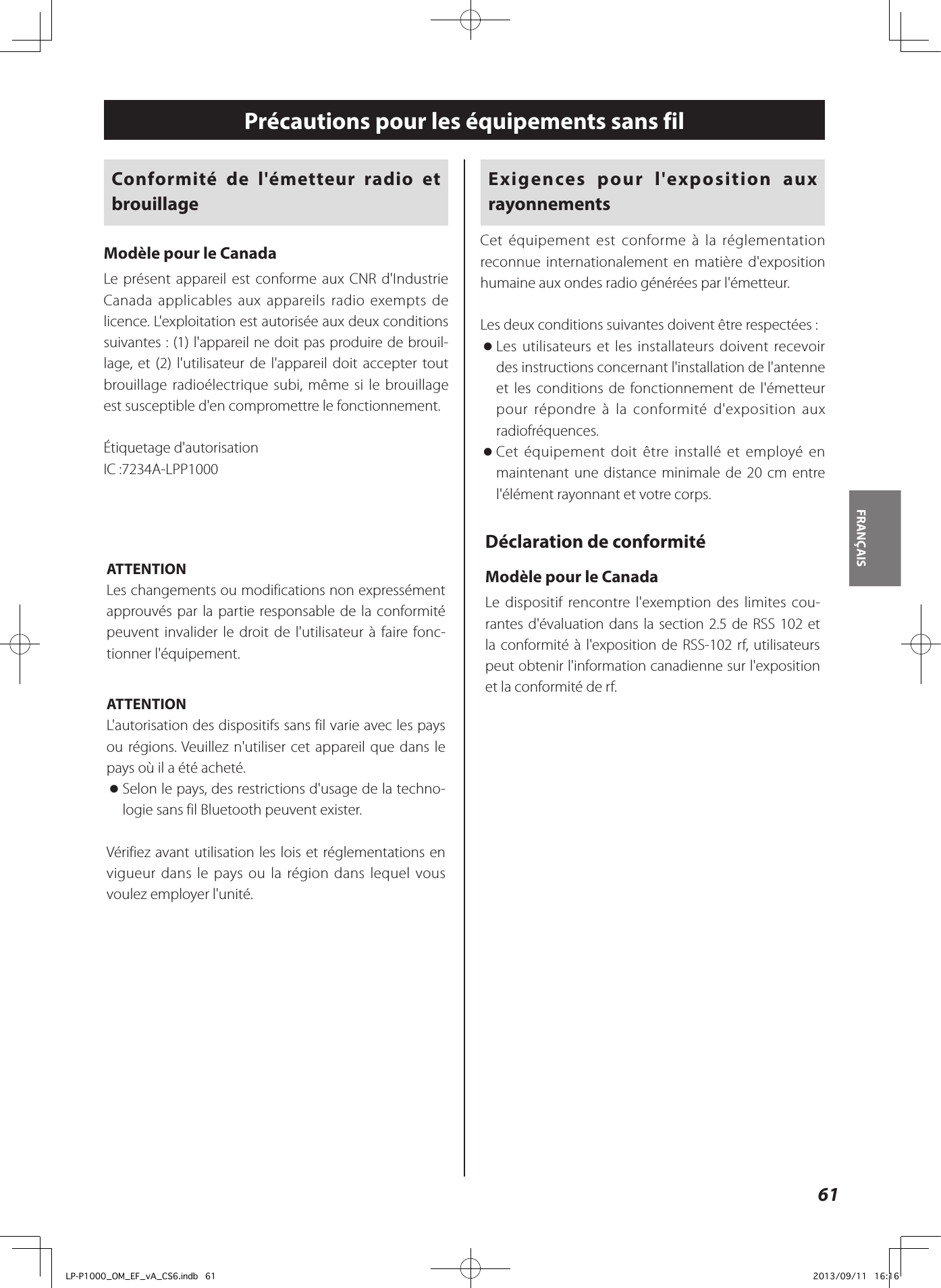 Exigences pour l&apos;exposition aux rayonnementsCet équipement est conforme à la réglementation reconnue internationalement en matière d&apos;exposition humaine aux ondes radio générées par l&apos;émetteur.Les deux conditions suivantes doivent être respectées: oLes utilisateurs et les installateurs doivent recevoir des instructions concernant l&apos;installation de l&apos;antenne et les conditions de fonctionnement de l&apos;émetteur pour répondre à la conformité d&apos;exposition aux radiofréquences. oCet équipement doit être installé et employé en maintenant une distance minimale de 20cm entre l&apos;élément rayonnant et votre corps.Déclaration de conformitéModèle pour le CanadaLe dispositif rencontre l&apos;exemption des limites cou-rantes d&apos;évaluation dans la section 2.5 de RSS 102 et la conformité à l&apos;exposition de RSS-102 rf, utilisateurs peut obtenir l&apos;information canadienne sur l&apos;exposition et la conformité de rf.Conformité de l&apos;émetteur radio et brouillageModèle pour le CanadaLe présent appareil est conforme aux CNR d&apos;Industrie Canada applicables aux appareils radio exempts de licence. L&apos;exploitation est autorisée aux deux conditions suivantes : (1) l&apos;appareil ne doit pas produire de brouil-lage, et (2) l&apos;utilisateur de l&apos;appareil doit accepter tout brouillage radioélectrique subi, même si le brouillage est susceptible d&apos;en compromettre le fonctionnement.Étiquetage d&apos;autorisationIC:7234A-LPP1000ATTENTIONLes changements ou modifications non expressément approuvés par la partie responsable de la conformité peuvent invalider le droit de l&apos;utilisateur à faire fonc-tionner l&apos;équipement.ATTENTIONL&apos;autorisation des dispositifs sans fil varie avec les pays ou régions. Veuillez n&apos;utiliser cet appareil que dans le pays où il a été acheté. oSelon le pays, des restrictions d&apos;usage de la techno-logie sans fil Bluetooth peuvent exister.Vérifiez avant utilisation les lois et réglementations en vigueur dans le pays ou la région dans lequel vous voulez employer l&apos;unité.Précautions pour les équipements sans fil61FRANÇAIS LP-P1000_OM_EF_vA_CS6.indb   61 2013/09/11   16:16