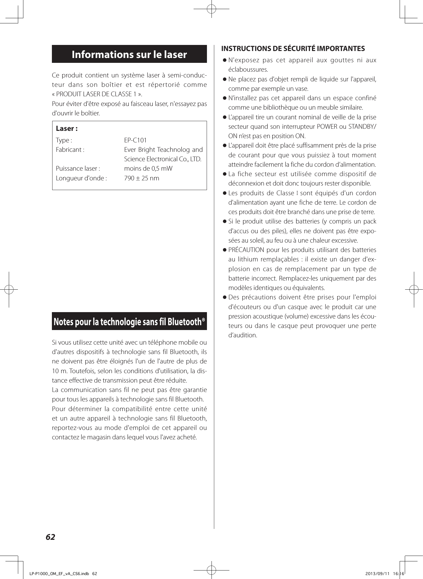 Si vous utilisez cette unité avec un téléphone mobile ou d&apos;autres dispositifs à technologie sans fil Bluetooth, ils ne doivent pas être éloignés l&apos;un de l&apos;autre de plus de 10m. Toutefois, selon les conditions d&apos;utilisation, la dis-tance effective de transmission peut être réduite.La communication sans fil ne peut pas être garantie pour tous les appareils à technologie sans fil Bluetooth.Pour déterminer la compatibilité entre cette unité et un autre appareil à technologie sans fil Bluetooth, reportez-vous au mode d&apos;emploi de cet appareil ou contactez le magasin dans lequel vous l&apos;avez acheté.Notes pour la technologie sans fil Bluetooth®Ce produit contient un système laser à semi-conduc-teur dans son boîtier et est répertorié comme «PRODUIT LASER DE CLASSE1». Pour éviter d&apos;être exposé au faisceau laser, n&apos;essayez pas d&apos;ouvrir le boîtier.Laser:Type:   EP-C101Fabricant:     Ever Bright Teachnolog and Science Electronical Co., LTD.Puissance laser:   moins de 0,5 mWLongueur d&apos;onde:  790 ± 25 nmInformations sur le laserINSTRUCTIONS DE SÉCURITÉ IMPORTANTES oN&apos;exposez pas cet appareil aux gouttes ni aux éclaboussures. oNe placez pas d&apos;objet rempli de liquide sur l&apos;appareil, comme par exemple un vase. oN’installez pas cet appareil dans un espace confiné comme une bibliothèque ou un meuble similaire. oL’appareil tire un courant nominal de veille de la prise secteur quand son interrupteur POWER ou STANDBY/ON n’est pas en position ON. oL’appareil doit être placé suffisamment près de la prise de courant pour que vous puissiez à tout moment atteindre facilement la fiche du cordon d’alimentation. oLa fiche secteur est utilisée comme dispositif de déconnexion et doit donc toujours rester disponible. oLes produits de Classe   sont équipés d&apos;un cordon d&apos;alimentation ayant une fiche de terre. Le cordon de ces produits doit être branché dans une prise de terre. oSi le produit utilise des batteries (y compris un pack d&apos;accus ou des piles), elles ne doivent pas être expo-sées au soleil, au feu ou à une chaleur excessive. oPRÉCAUTION pour les produits utilisant des batteries au lithium remplaçables: il existe un danger d&apos;ex-plosion en cas de remplacement par un type de batterie incorrect. Remplacez-les uniquement par des modèles identiques ou équivalents. oDes précautions doivent être prises pour l&apos;emploi d&apos;écouteurs ou d&apos;un casque avec le produit car une pression acoustique (volume) excessive dans les écou-teurs ou dans le casque peut provoquer une perte d’audition.62LP-P1000_OM_EF_vA_CS6.indb   62 2013/09/11   16:16