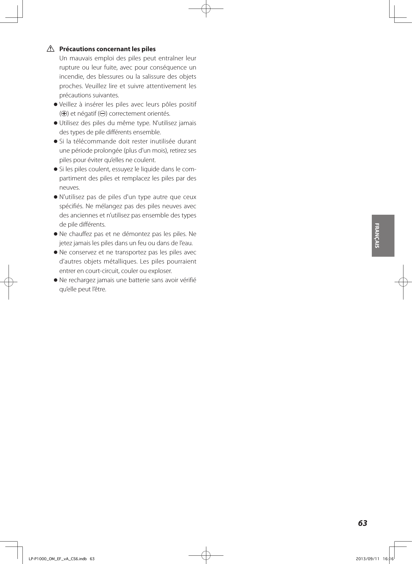  VPrécautions concernant les pilesUn mauvais emploi des piles peut entraîner leur rupture ou leur fuite, avec pour conséquence un incendie, des blessures ou la salissure des objets proches. Veuillez lire et suivre attentivement les précautions suivantes. oVeillez à insérer les piles avec leurs pôles positif (+) et négatif (_) correctement orientés. oUtilisez des piles du même type. N’utilisez jamais des types de pile différents ensemble. oSi la télécommande doit rester inutilisée durant une période prolongée (plus d’un mois), retirez ses piles pour éviter qu’elles ne coulent. oSi les piles coulent, essuyez le liquide dans le com-partiment des piles et remplacez les piles par des neuves. oN&apos;utilisez pas de piles d&apos;un type autre que ceux spécifiés. Ne mélangez pas des piles neuves avec des anciennes et n’utilisez pas ensemble des types de pile différents. oNe chauffez pas et ne démontez pas les piles. Ne jetez jamais les piles dans un feu ou dans de l’eau. oNe conservez et ne transportez pas les piles avec d’autres objets métalliques. Les piles pourraient entrer en court-circuit, couler ou exploser. oNe rechargez jamais une batterie sans avoir vérifié qu’elle peut l’être.FRANÇAIS 63LP-P1000_OM_EF_vA_CS6.indb   63 2013/09/11   16:16