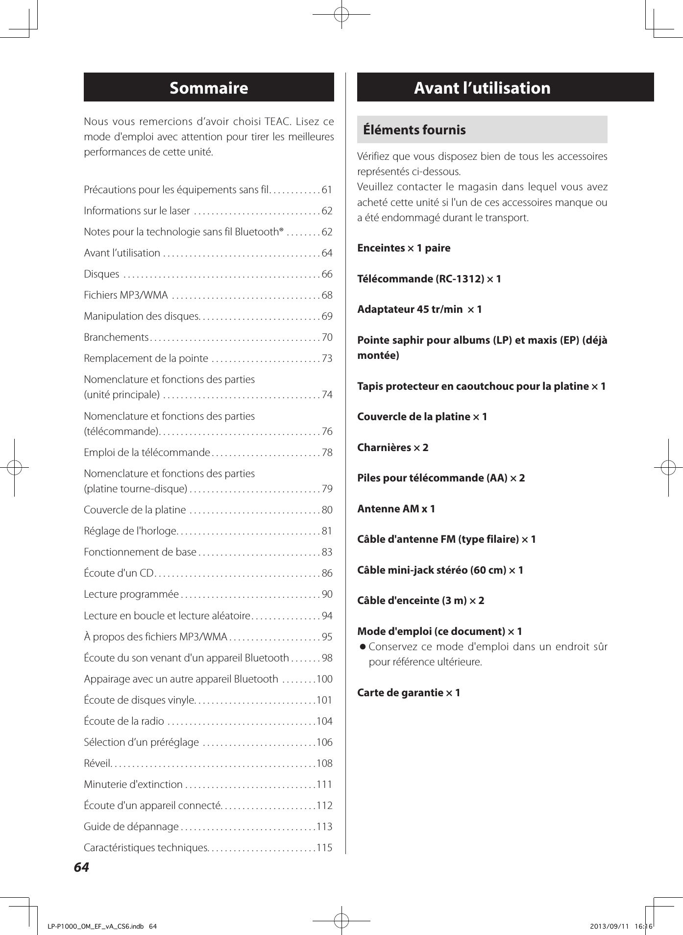 64Avant l’utilisationSommaireÉléments fournisVérifiez que vous disposez bien de tous les accessoires représentés ci-dessous.Veuillez contacter le magasin dans lequel vous avez acheté cette unité si l&apos;un de ces accessoires manque ou a été endommagé durant le transport.Enceintes × 1 paireTélécommande (RC-1312) × 1Adaptateur 45 tr/min  × 1Pointe saphir pour albums (LP) et maxis (EP) (déjà montée)Tapis protecteur en caoutchouc pour la platine × 1Couvercle de la platine × 1Charnières × 2Piles pour télécommande (AA) × 2Antenne AM x 1Câble d&apos;antenne FM (type filaire) × 1Câble mini-jack stéréo (60 cm) × 1Câble d&apos;enceinte (3 m) × 2Mode d&apos;emploi (ce document) × 1 oConservez ce mode d&apos;emploi dans un endroit sûr pour référence ultérieure.Carte de garantie × 1Précautions pour les équipements sans fil ............61Informations sur le laser  .............................62Notes pour la technologie sans fil Bluetooth® ........62Avant l’utilisation ....................................64Disques  .............................................66Fichiers MP3/WMA  ..................................68Manipulation des disques ............................69Branchements .......................................70Remplacement de la pointe  .........................73Nomenclature et fonctions des parties  (unité principale) ....................................74Nomenclature et fonctions des parties  (télécommande) .....................................76Emploi de la télécommande .........................78Nomenclature et fonctions des parties  (platine tourne-disque) ..............................79Couvercle de la platine  ..............................80Réglage de l&apos;horloge .................................81Fonctionnement de base ............................83Écoute d&apos;un CD ......................................86Lecture programmée ................................90Lecture en boucle et lecture aléatoire ................94À propos des fichiers MP3/WMA .....................95Écoute du son venant d&apos;un appareil Bluetooth .......98Appairage avec un autre appareil Bluetooth  ........100Écoute de disques vinyle. . . . . . . . . . . . . . . . . . . . . . . . . . . .101Écoute de la radio ..................................104Sélection d’un préréglage  ..........................106Réveil ...............................................108Minuterie d&apos;extinction ..............................111Écoute d&apos;un appareil connecté. . . . . . . . . . . . . . . . . . . . . .112Guide de dépannage ...............................113Caractéristiques techniques. . . . . . . . . . . . . . . . . . . . . . . . .115Nous vous remercions d’avoir choisi TEAC. Lisez ce mode d&apos;emploi avec attention pour tirer les meilleures performances de cette unité.LP-P1000_OM_EF_vA_CS6.indb   64 2013/09/11   16:16