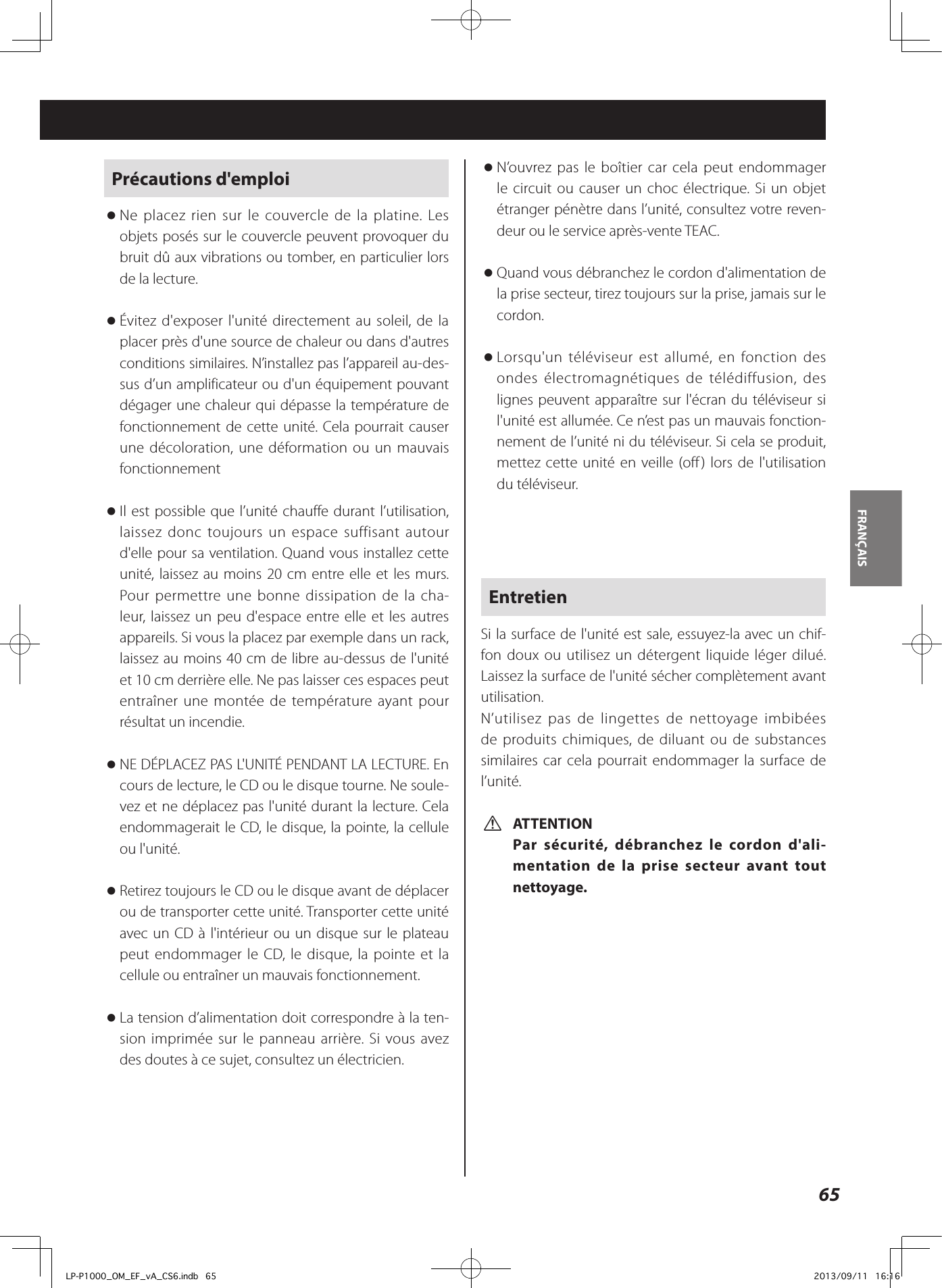 65FRANÇAIS Précautions d&apos;emploi oNe placez rien sur le couvercle de la platine. Les objets posés sur le couvercle peuvent provoquer du bruit dû aux vibrations ou tomber, en particulier lors de la lecture. oÉvitez d&apos;exposer l&apos;unité directement au soleil, de la placer près d&apos;une source de chaleur ou dans d&apos;autres conditions similaires. N’installez pas l’appareil au-des-sus d’un amplificateur ou d&apos;un équipement pouvant dégager une chaleur qui dépasse la température de fonctionnement de cette unité. Cela pourrait causer une décoloration, une déformation ou un mauvais fonctionnement oIl est possible que l’unité chauffe durant l’utilisation, laissez donc toujours un espace suffisant autour d&apos;elle pour sa ventilation. Quand vous installez cette unité, laissez au moins 20cm entre elle et les murs. Pour permettre une bonne dissipation de la cha-leur, laissez un peu d&apos;espace entre elle et les autres appareils. Si vous la placez par exemple dans un rack, laissez au moins 40cm de libre au-dessus de l&apos;unité et 10cm derrière elle. Ne pas laisser ces espaces peut entraîner une montée de température ayant pour résultat un incendie. oNE DÉPLACEZ PAS L&apos;UNITÉ PENDANT LA LECTURE. En cours de lecture, le CD ou le disque tourne. Ne soule-vez et ne déplacez pas l&apos;unité durant la lecture. Cela endommagerait le CD, le disque, la pointe, la cellule ou l&apos;unité. oRetirez toujours le CD ou le disque avant de déplacer ou de transporter cette unité. Transporter cette unité avec un CD à l&apos;intérieur ou un disque sur le plateau peut endommager le CD, le disque, la pointe et la cellule ou entraîner un mauvais fonctionnement. oLa tension d’alimentation doit correspondre à la ten-sion imprimée sur le panneau arrière. Si vous avez des doutes à ce sujet, consultez un électricien. oN’ouvrez pas le boîtier car cela peut endommager le circuit ou causer un choc électrique. Si un objet étranger pénètre dans l’unité, consultez votre reven-deur ou le service après-vente TEAC. oQuand vous débranchez le cordon d&apos;alimentation de la prise secteur, tirez toujours sur la prise, jamais sur le cordon.  oLorsqu&apos;un téléviseur est allumé, en fonction des ondes électromagnétiques de télédiffusion, des lignes peuvent apparaître sur l&apos;écran du téléviseur si l&apos;unité est allumée. Ce n’est pas un mauvais fonction-nement de l’unité ni du téléviseur. Si cela se produit, mettez cette unité en veille (off ) lors de l&apos;utilisation du téléviseur. EntretienSi la surface de l&apos;unité est sale, essuyez-la avec un chif-fon doux ou utilisez un détergent liquide léger dilué. Laissez la surface de l&apos;unité sécher complètement avant utilisation.N’utilisez pas de lingettes de nettoyage imbibées de produits chimiques, de diluant ou de substances similaires car cela pourrait endommager la surface de l’unité. VATTENTIONPar sécurité, débranchez le cordon d&apos;ali-mentation de la prise secteur avant tout nettoyage.LP-P1000_OM_EF_vA_CS6.indb   65 2013/09/11   16:16