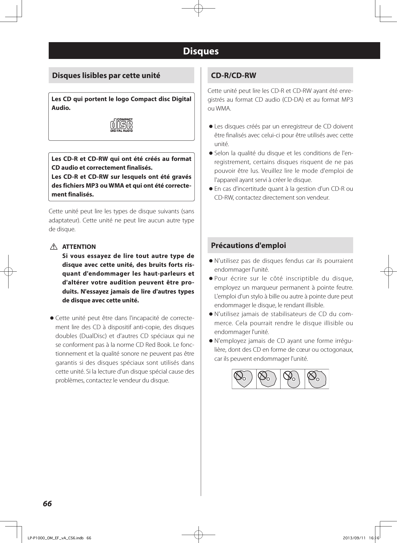 66CD-R/CD-RWCette unité peut lire les CD-R et CD-RW ayant été enre-gistrés au format CD audio (CD-DA) et au format MP3 ou WMA. oLes disques créés par un enregistreur de CD doivent être finalisés avec celui-ci pour être utilisés avec cette unité. oSelon la qualité du disque et les conditions de l&apos;en-registrement, certains disques risquent de ne pas pouvoir être lus. Veuillez lire le mode d&apos;emploi de l&apos;appareil ayant servi à créer le disque. oEn cas d&apos;incertitude quant à la gestion d&apos;un CD-R ou CD-RW, contactez directement son vendeur.Précautions d&apos;emploi oN&apos;utilisez pas de disques fendus car ils pourraient endommager l&apos;unité. oPour écrire sur le côté inscriptible du disque, employez un marqueur permanent à pointe feutre. L&apos;emploi d&apos;un stylo à bille ou autre à pointe dure peut endommager le disque, le rendant illisible. oN&apos;utilisez jamais de stabilisateurs de CD du com-merce. Cela pourrait rendre le disque illisible ou endommager l&apos;unité. oN&apos;employez jamais de CD ayant une forme irrégu-lière, dont des CD en forme de cœur ou octogonaux, car ils peuvent endommager l&apos;unité.DisquesDisques lisibles par cette unitéLes CD qui portent le logo Compact disc Digital Audio.Les CD-R et CD-RW qui ont été créés au format CD audio et correctement finalisés.Les CD-R et CD-RW sur lesquels ont été gravés des fichiers MP3 ou WMA et qui ont été correcte-ment finalisés.Cette unité peut lire les types de disque suivants (sans adaptateur). Cette unité ne peut lire aucun autre type de disque. VATTENTIONSi vous essayez de lire tout autre type de disque avec cette unité, des bruits forts ris-quant d&apos;endommager les haut-parleurs et d&apos;altérer votre audition peuvent être pro-duits. N&apos;essayez jamais de lire d&apos;autres types de disque avec cette unité. oCette unité peut être dans l&apos;incapacité de correcte-ment lire des CD à dispositif anti-copie, des disques doubles (DualDisc) et d&apos;autres CD spéciaux qui ne se conforment pas à la norme CD Red Book. Le fonc-tionnement et la qualité sonore ne peuvent pas être garantis si des disques spéciaux sont utilisés dans cette unité. Si la lecture d&apos;un disque spécial cause des problèmes, contactez le vendeur du disque.LP-P1000_OM_EF_vA_CS6.indb   66 2013/09/11   16:16