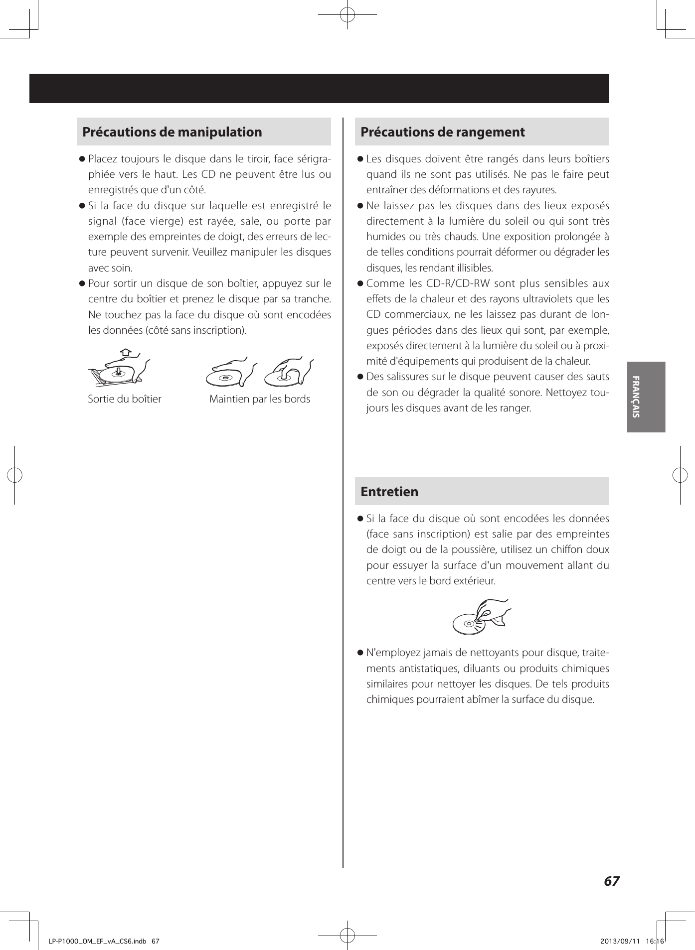 67FRANÇAIS Précautions de manipulation oPlacez toujours le disque dans le tiroir, face sérigra-phiée vers le haut. Les CD ne peuvent être lus ou enregistrés que d&apos;un côté. oSi la face du disque sur laquelle est enregistré le signal (face vierge) est rayée, sale, ou porte par exemple des empreintes de doigt, des erreurs de lec-ture peuvent survenir. Veuillez manipuler les disques avec soin. oPour sortir un disque de son boîtier, appuyez sur le centre du boîtier et prenez le disque par sa tranche. Ne touchez pas la face du disque où sont encodées les données (côté sans inscription).     Sortie du boîtier  Maintien par les bordsPrécautions de rangement oLes disques doivent être rangés dans leurs boîtiers quand ils ne sont pas utilisés. Ne pas le faire peut entraîner des déformations et des rayures. oNe laissez pas les disques dans des lieux exposés directement à la lumière du soleil ou qui sont très humides ou très chauds. Une exposition prolongée à de telles conditions pourrait déformer ou dégrader les disques, les rendant illisibles. oComme les CD-R/CD-RW sont plus sensibles aux effets de la chaleur et des rayons ultraviolets que les CD commerciaux, ne les laissez pas durant de lon-gues périodes dans des lieux qui sont, par exemple, exposés directement à la lumière du soleil ou à proxi-mité d&apos;équipements qui produisent de la chaleur. oDes salissures sur le disque peuvent causer des sauts de son ou dégrader la qualité sonore. Nettoyez tou-jours les disques avant de les ranger.Entretien oSi la face du disque où sont encodées les données (face sans inscription) est salie par des empreintes de doigt ou de la poussière, utilisez un chiffon doux pour essuyer la surface d&apos;un mouvement allant du centre vers le bord extérieur. oN&apos;employez jamais de nettoyants pour disque, traite-ments antistatiques, diluants ou produits chimiques similaires pour nettoyer les disques. De tels produits chimiques pourraient abîmer la surface du disque.LP-P1000_OM_EF_vA_CS6.indb   67 2013/09/11   16:16