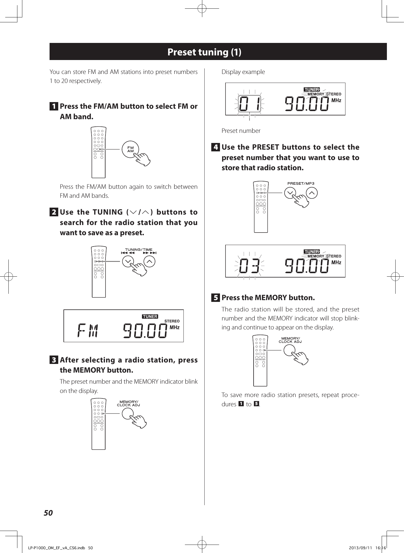 50Preset tuning (1)You can store FM and AM stations into preset numbers 1 to 20 respectively.1  Press the FM/AM button to select FM or AM band.Press the FM/AM button again to switch between FM and AM bands.2  Use the TUNING (j/k) buttons to search for the radio station that you want to save as a preset. 3  After selecting a radio station, press the MEMORY button.The preset number and the MEMORY indicator blink on the display.Display examplePreset number4  Use the PRESET buttons to select the preset number that you want to use to store that radio station. 5  Press the MEMORY button.The radio station will be stored, and the preset number and the MEMORY indicator will stop blink-ing and continue to appear on the display.To save more radio station presets, repeat proce-dures  1  to  5.LP-P1000_OM_EF_vA_CS6.indb   50 2013/09/11   16:16