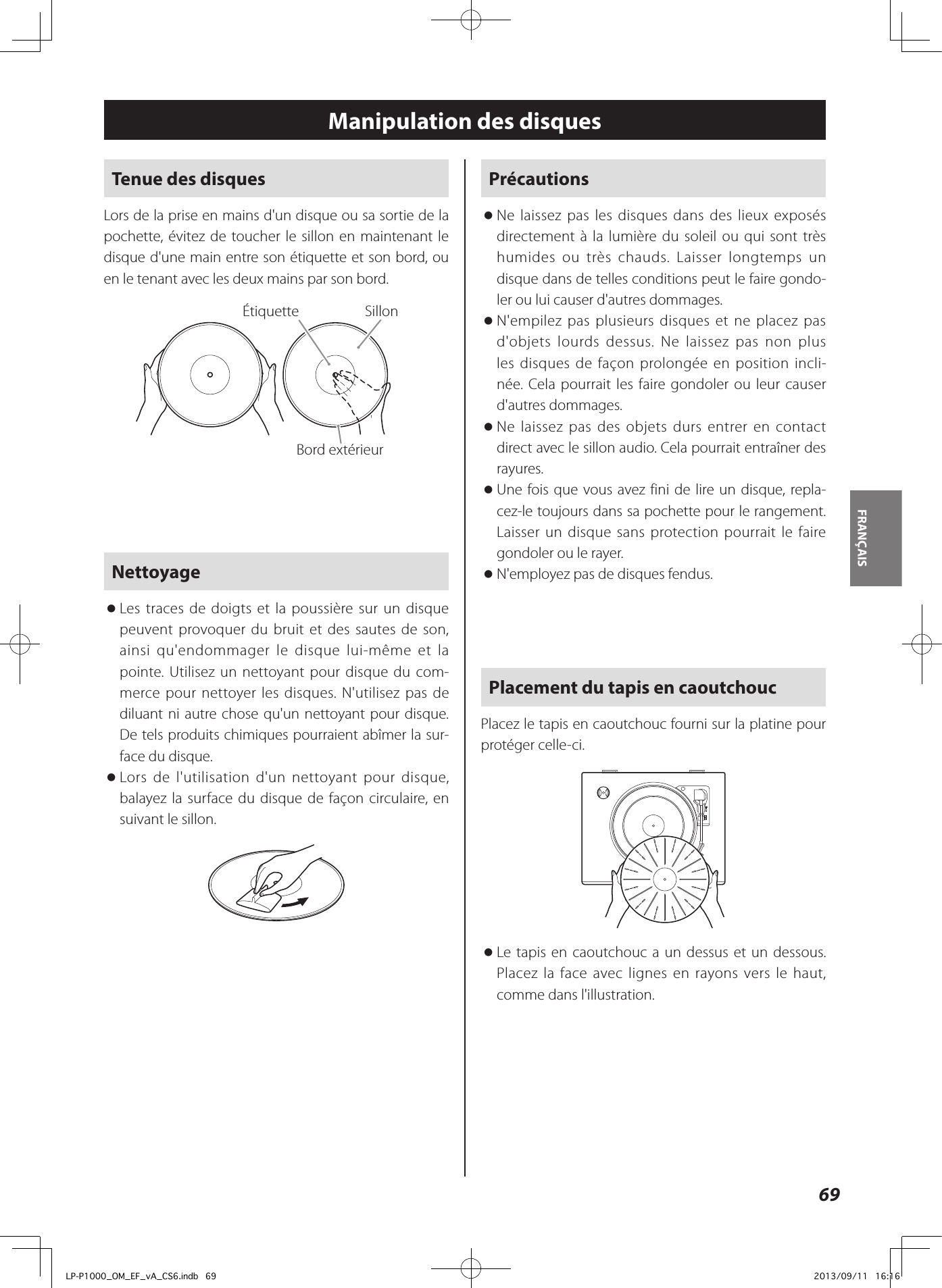 69FRANÇAIS Manipulation des disquesTenue des disquesLors de la prise en mains d&apos;un disque ou sa sortie de la pochette, évitez de toucher le sillon en maintenant le disque d&apos;une main entre son étiquette et son bord, ou en le tenant avec les deux mains par son bord.Étiquette SillonBord extérieurNettoyage oLes traces de doigts et la poussière sur un disque peuvent provoquer du bruit et des sautes de son, ainsi qu&apos;endommager le disque lui-même et la pointe. Utilisez un nettoyant pour disque du com-merce pour nettoyer les disques. N&apos;utilisez pas de diluant ni autre chose qu&apos;un nettoyant pour disque. De tels produits chimiques pourraient abîmer la sur-face du disque. oLors de l&apos;utilisation d&apos;un nettoyant pour disque, balayez la surface du disque de façon circulaire, en suivant le sillon.Précautions  oNe laissez pas les disques dans des lieux exposés directement à la lumière du soleil ou qui sont très humides ou très chauds. Laisser longtemps un disque dans de telles conditions peut le faire gondo-ler ou lui causer d&apos;autres dommages. oN&apos;empilez pas plusieurs disques et ne placez pas d&apos;objets lourds dessus. Ne laissez pas non plus les disques de façon prolongée en position incli-née. Cela pourrait les faire gondoler ou leur causer d&apos;autres dommages.  oNe laissez pas des objets durs entrer en contact direct avec le sillon audio. Cela pourrait entraîner des rayures. oUne fois que vous avez fini de lire un disque, repla-cez-le toujours dans sa pochette pour le rangement.  Laisser un disque sans protection pourrait le faire gondoler ou le rayer. oN&apos;employez pas de disques fendus.Placement du tapis en caoutchoucPlacez le tapis en caoutchouc fourni sur la platine pour protéger celle-ci.  oLe tapis en caoutchouc a un dessus et un dessous. Placez la face avec lignes en rayons vers le haut, comme dans l&apos;illustration.LP-P1000_OM_EF_vA_CS6.indb   69 2013/09/11   16:16