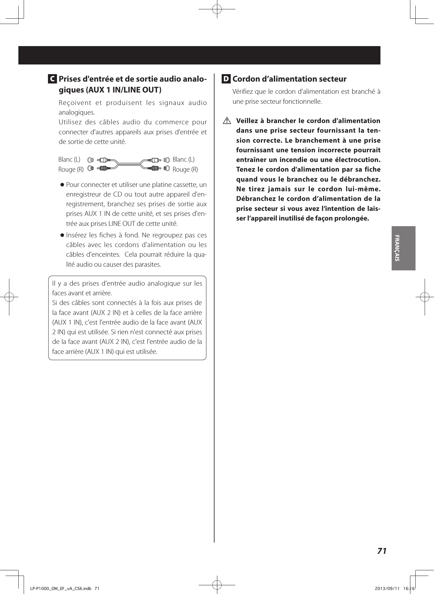 71FRANÇAIS  C  Prises d&apos;entrée et de sortie audio analo-giques (AUX 1 IN/LINE OUT)Reçoivent et produisent les signaux audio analogiques. Utilisez des câbles audio du commerce pour connecter d&apos;autres appareils aux prises d&apos;entrée et de sortie de cette unité. Blanc (L)Rouge (R)Blanc (L)Rouge (R) oPour connecter et utiliser une platine cassette, un enregistreur de CD ou tout autre appareil d&apos;en-registrement, branchez ses prises de sortie aux prises AUX 1 IN de cette unité, et ses prises d&apos;en-trée aux prises LINE OUT de cette unité.  oInsérez les fiches à fond. Ne regroupez pas ces câbles avec les cordons d&apos;alimentation ou les câbles d&apos;enceintes.  Cela pourrait réduire la qua-lité audio ou causer des parasites. Il y a des prises d&apos;entrée audio analogique sur les faces avant et arrière.Si des câbles sont connectés à la fois aux prises de la face avant (AUX 2 IN) et à celles de la face arrière (AUX 1 IN), c&apos;est l&apos;entrée audio de la face avant (AUX 2 IN) qui est utilisée. Si rien n&apos;est connecté aux prises de la face avant (AUX 2 IN), c&apos;est l&apos;entrée audio de la face arrière (AUX 1 IN) qui est utilisée. D  Cordon d’alimentation secteurVérifiez que le cordon d&apos;alimentation est branché à une prise secteur fonctionnelle. V Veillez à brancher le cordon d&apos;alimentation dans une prise secteur fournissant la ten-sion correcte. Le branchement à une prise fournissant une tension incorrecte pourrait entraîner un incendie ou une électrocution. Tenez le cordon d&apos;alimentation par sa fiche quand vous le branchez ou le débranchez. Ne tirez jamais sur le cordon lui-même. Débranchez le cordon d’alimentation de la prise secteur si vous avez l’intention de lais-ser l’appareil inutilisé de façon prolongée.LP-P1000_OM_EF_vA_CS6.indb   71 2013/09/11   16:16