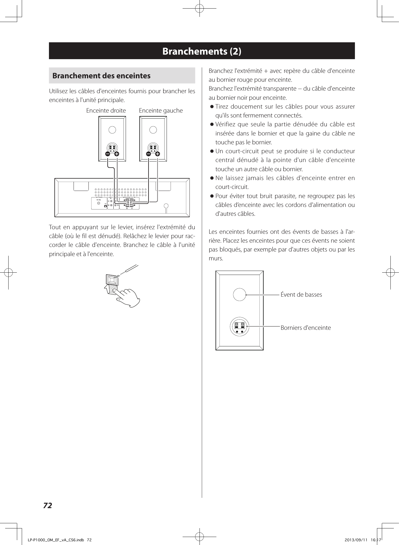 72Branchement des enceintesUtilisez les câbles d&apos;enceintes fournis pour brancher les enceintes à l&apos;unité principale.  Enceinte droite   Enceinte gaucheTout en appuyant sur le levier, insérez l&apos;extrémité du câble (où le fil est dénudé). Relâchez le levier pour rac-corder le câble d&apos;enceinte. Branchez le câble à l&apos;unité principale et à l&apos;enceinte.Branchements (2)Branchez l&apos;extrémité + avec repère du câble d&apos;enceinte au bornier rouge pour enceinte.Branchez l&apos;extrémité transparente − du câble d&apos;enceinte au bornier noir pour enceinte. oTirez doucement sur les câbles pour vous assurer qu&apos;ils sont fermement connectés. oVérifiez que seule la partie dénudée du câble est insérée dans le bornier et que la gaine du câble ne touche pas le bornier. oUn court-circuit peut se produire si le conducteur central dénudé à la pointe d&apos;un câble d&apos;enceinte touche un autre câble ou bornier.  oNe laissez jamais les câbles d&apos;enceinte entrer en court-circuit.  oPour éviter tout bruit parasite, ne regroupez pas les câbles d’enceinte avec les cordons d’alimentation ou d&apos;autres câbles. Les enceintes fournies ont des évents de basses à l&apos;ar-rière. Placez les enceintes pour que ces évents ne soient pas bloqués, par exemple par d&apos;autres objets ou par les murs.Évent de basses Borniers d&apos;enceinte LP-P1000_OM_EF_vA_CS6.indb   72 2013/09/11   16:17