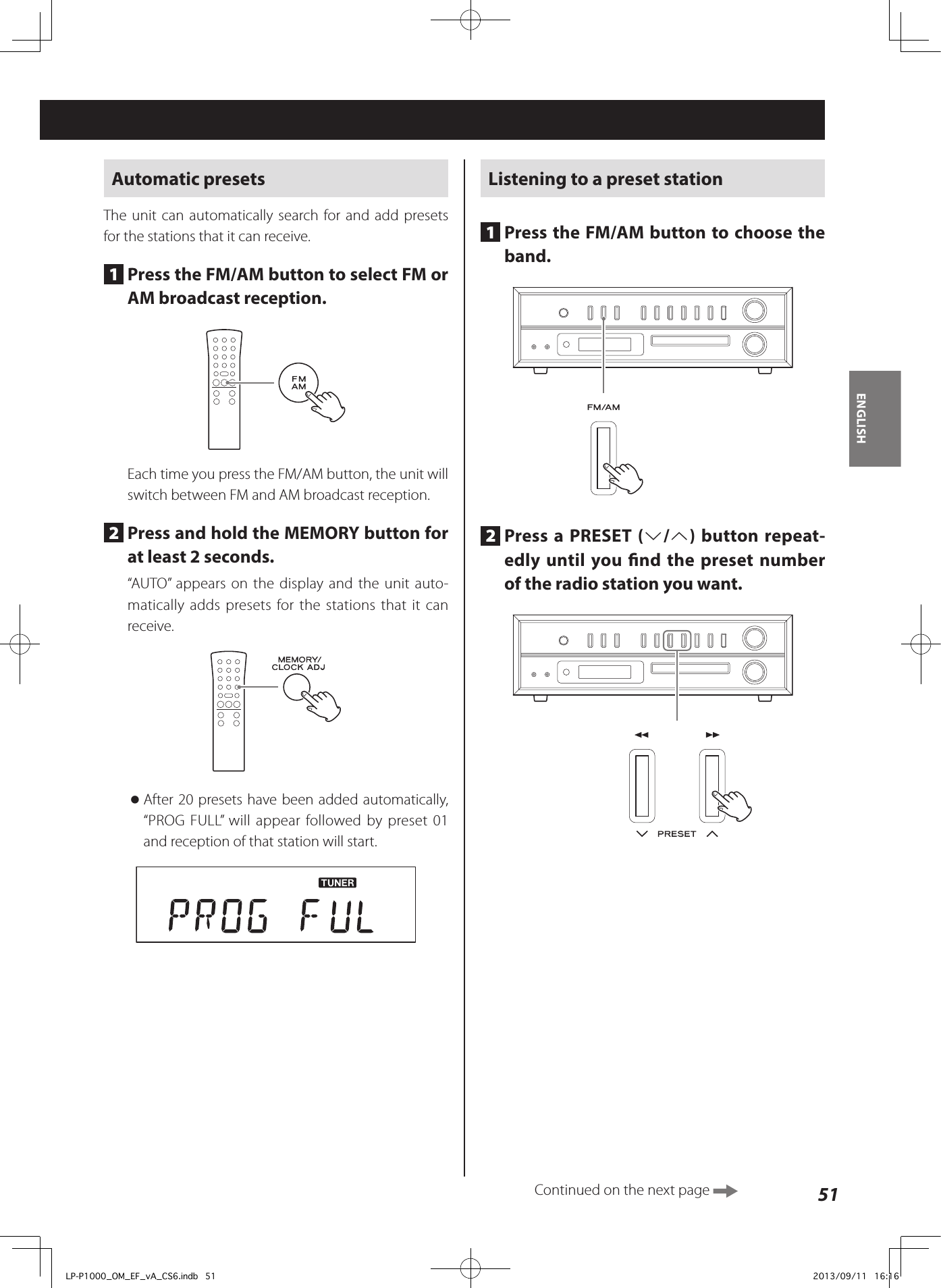 51ENGLISHAutomatic presetsThe unit can automatically search for and add presets for the stations that it can receive.1  Press the FM/AM button to select FM or AM broadcast reception.Each time you press the FM/AM button, the unit will switch between FM and AM broadcast reception.2  Press and hold the MEMORY button for at least 2 seconds.“AUTO” appears on the display and the unit auto-matically adds presets for the stations that it can receive. oAfter 20 presets have been added automatically, “PROG FULL” will appear followed by preset 01 and reception of that station will start.Listening to a preset station1  Press the FM/AM button to choose the band. 2  Press a PRESET (j/k) button repeat-edly until you nd the preset number of the radio station you want.Continued on the next page LP-P1000_OM_EF_vA_CS6.indb   51 2013/09/11   16:16