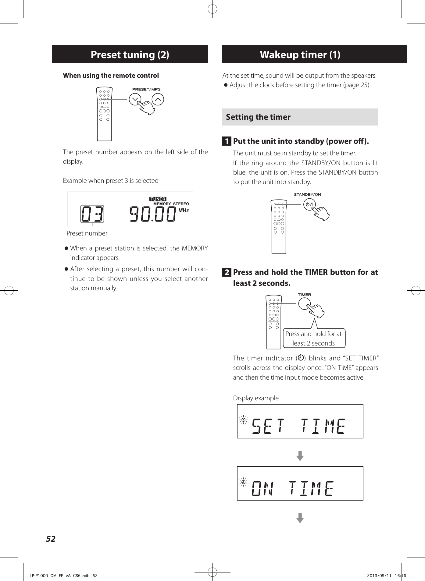 52Preset tuning (2) Wakeup timer (1)At the set time, sound will be output from the speakers. oAdjust the clock before setting the timer (page 25).Setting the timer1  Put the unit into standby (power o).The unit must be in standby to set the timer.If the ring around the STANDBY/ON button is lit blue, the unit is on. Press the STANDBY/ON button to put the unit into standby.2  Press and hold the TIMER button for at least 2 seconds.Press and hold for at least 2 secondsThe timer indicator ( ) blinks and “SET TIMER” scrolls across the display once. “ON TIME” appears and then the time input mode becomes active.Display exampleccWhen using the remote controlThe preset number appears on the left side of the display.Example when preset 3 is selectedPreset number oWhen a preset station is selected, the MEMORY indicator appears. oAfter selecting a preset, this number will con-tinue to be shown unless you select another station manually.LP-P1000_OM_EF_vA_CS6.indb   52 2013/09/11   16:16