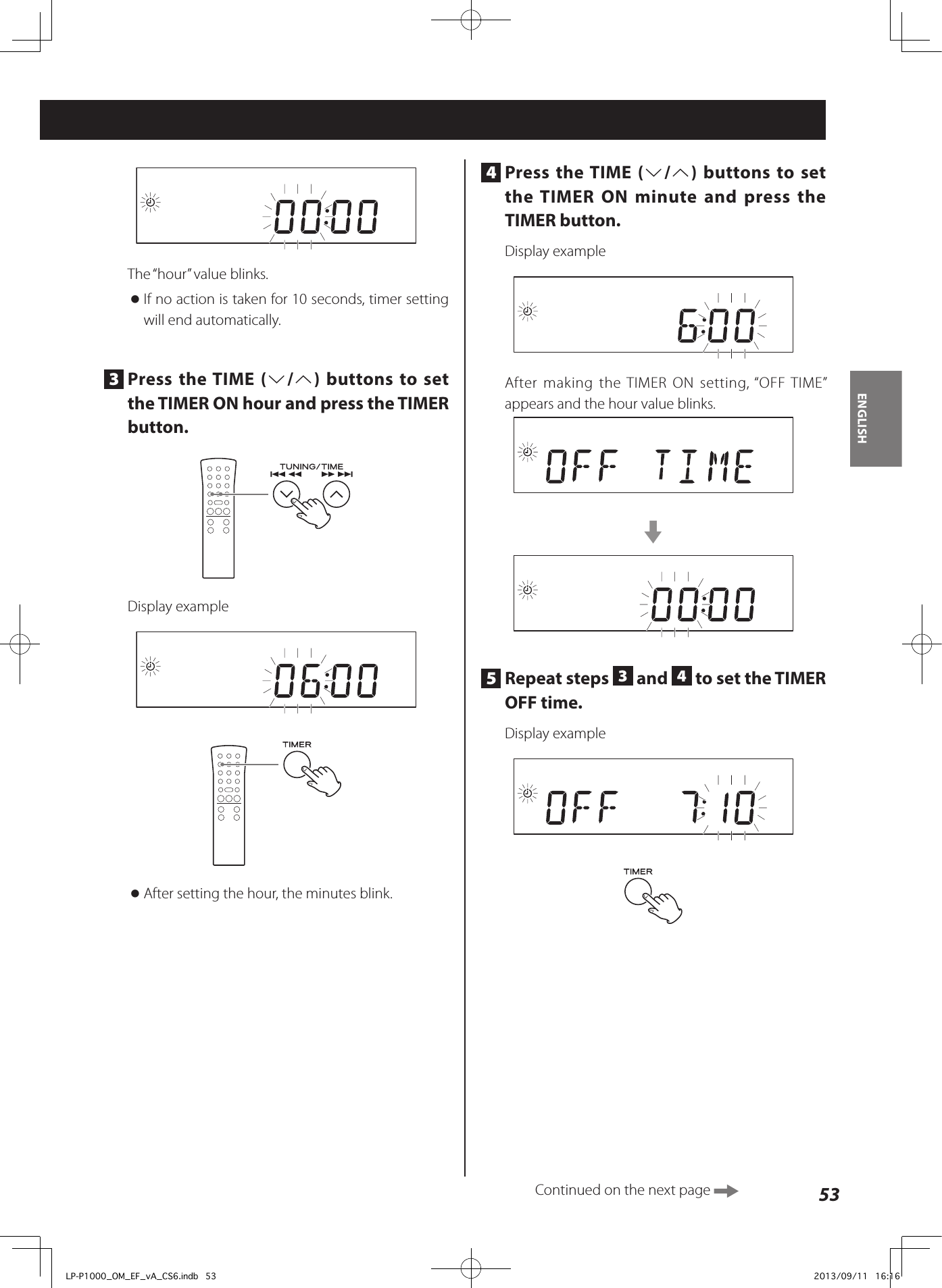 53ENGLISH4  Press the TIME (j/k) buttons to set the TIMER ON minute and press the TIMER button.Display exampleAfter making the TIMER ON setting, “OFF TIME” appears and the hour value blinks.c5  Repeat steps  3 and  4 to set the TIMER OFF time. Display exampleThe “hour” value blinks. oIf no action is taken for 10 seconds, timer setting will end automatically.3  Press the TIME (j/k) buttons to set the TIMER ON hour and press the TIMER button.Display example oAfter setting the hour, the minutes blink.Continued on the next page LP-P1000_OM_EF_vA_CS6.indb   53 2013/09/11   16:16