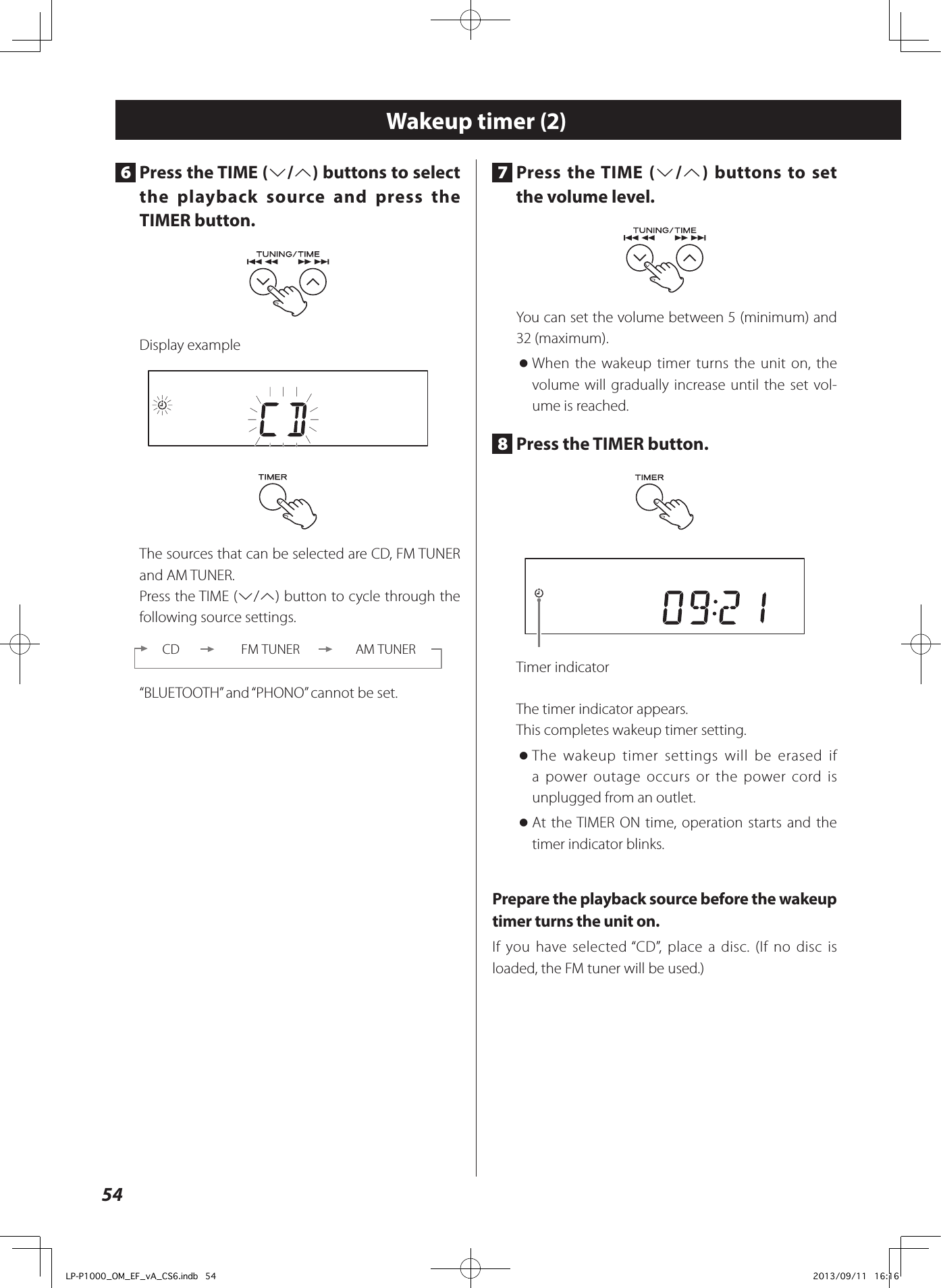 547  Press the TIME (j/k) buttons to set the volume level.You can set the volume between 5 (minimum) and 32 (maximum). oWhen the wakeup timer turns the unit on, the volume will gradually increase until the set vol-ume is reached.8  Press the TIMER button.Timer indicatorThe timer indicator appears.This completes wakeup timer setting. oThe wakeup timer settings will be erased if a power outage occurs or the power cord is unplugged from an outlet. oAt the TIMER ON time, operation starts and the timer indicator blinks.Prepare the playback source before the wakeup timer turns the unit on.If you have selected “CD”, place a disc. (If no disc is loaded, the FM tuner will be used.)Wakeup timer (2)6  Press the TIME (j/k) buttons to select the playback source and press the TIMER button.Display exampleThe sources that can be selected are CD, FM TUNER and AM TUNER.Press the TIME (j/k) button to cycle through the following source settings.CD FM TUNER AM TUNER“BLUETOOTH” and “PHONO” cannot be set.LP-P1000_OM_EF_vA_CS6.indb   54 2013/09/11   16:16
