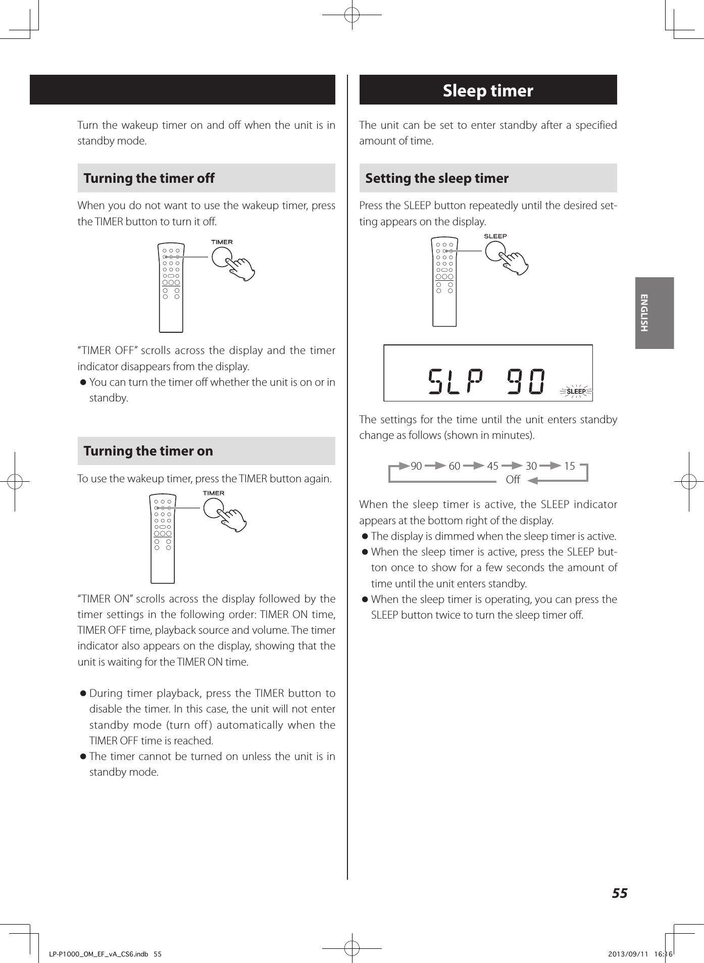 55ENGLISHThe unit can be set to enter standby after a specified amount of time.Setting the sleep timerPress the SLEEP button repeatedly until the desired set-ting appears on the display.The settings for the time until the unit enters standby change as follows (shown in minutes).90   60   45   30   15           OffWhen the sleep timer is active, the SLEEP indicator appears at the bottom right of the display. oThe display is dimmed when the sleep timer is active. oWhen the sleep timer is active, press the SLEEP but-ton once to show for a few seconds the amount of time until the unit enters standby. oWhen the sleep timer is operating, you can press the SLEEP button twice to turn the sleep timer off.Sleep timerTurn the wakeup timer on and off when the unit is in standby mode.Turning the timer offWhen you do not want to use the wakeup timer, press the TIMER button to turn it off.“TIMER OFF” scrolls across the display and the timer indicator disappears from the display. oYou can turn the timer off whether the unit is on or in standby.Turning the timer onTo use the wakeup timer, press the TIMER button again.“TIMER ON” scrolls across the display followed by the timer settings in the following order: TIMER ON time, TIMER OFF time, playback source and volume. The timer indicator also appears on the display, showing that the unit is waiting for the TIMER ON time. oDuring timer playback, press the TIMER button to disable the timer. In this case, the unit will not enter standby mode (turn off) automatically when the TIMER OFF time is reached. oThe timer cannot be turned on unless the unit is in standby mode.LP-P1000_OM_EF_vA_CS6.indb   55 2013/09/11   16:16