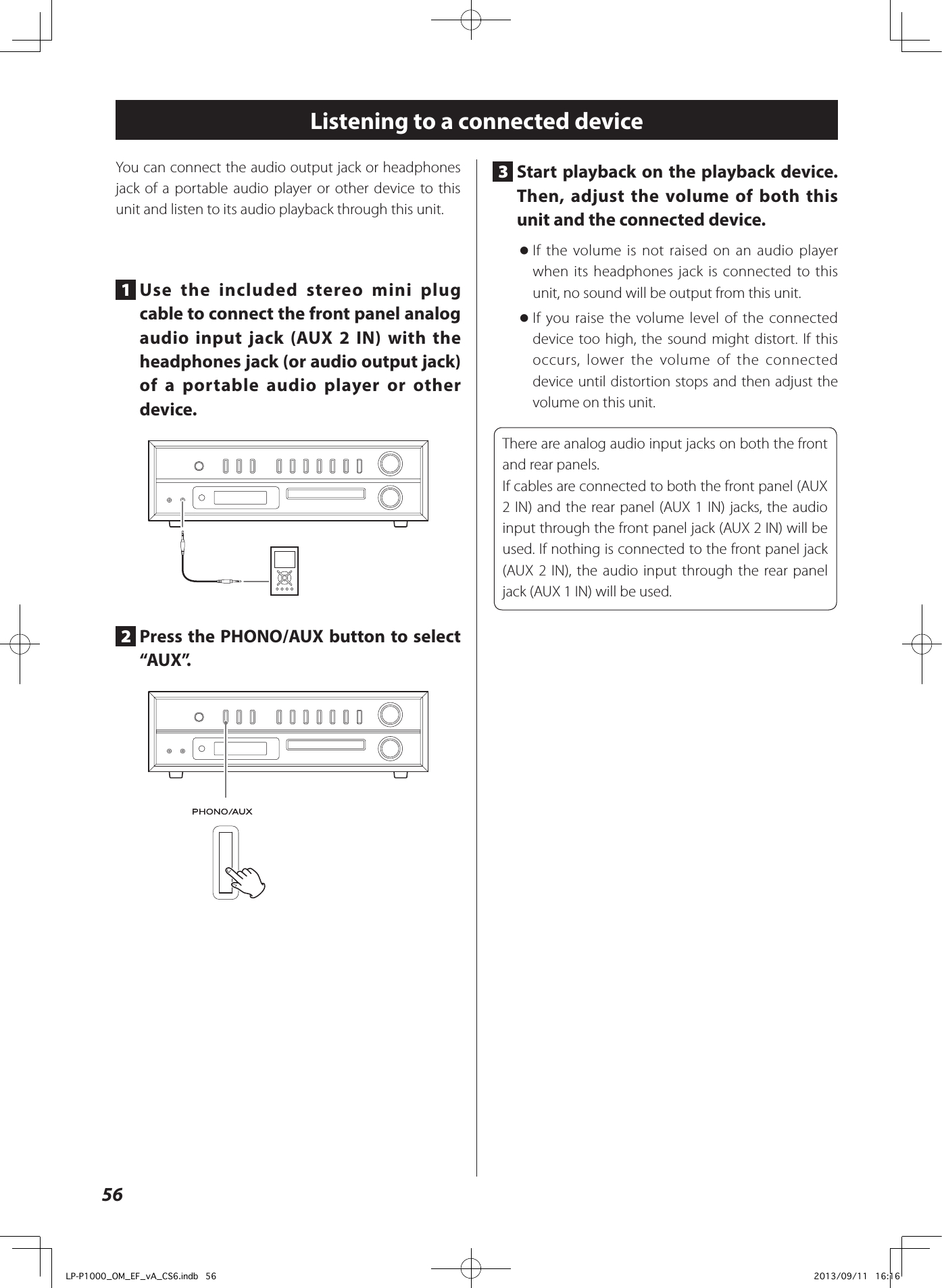 56Listening to a connected deviceYou can connect the audio output jack or headphones jack of a portable audio player or other device to this unit and listen to its audio playback through this unit.1  Use the included stereo mini plug cable to connect the front panel analog audio input jack (AUX 2 IN) with the headphones jack (or audio output jack) of a portable audio player or other device.2  Press the PHONO/AUX button to select “AUX”.3  Start playback on the playback device. Then, adjust the volume of both this unit and the connected device. oIf the volume is not raised on an audio player when its headphones jack is connected to this unit, no sound will be output from this unit. oIf you raise the volume level of the connected device too high, the sound might distort. If this occurs, lower the volume of the connected device until distortion stops and then adjust the volume on this unit.There are analog audio input jacks on both the front and rear panels.If cables are connected to both the front panel (AUX 2 IN) and the rear panel (AUX 1 IN) jacks, the audio input through the front panel jack (AUX 2 IN) will be used. If nothing is connected to the front panel jack (AUX 2 IN), the audio input through the rear panel jack (AUX 1 IN) will be used.LP-P1000_OM_EF_vA_CS6.indb   56 2013/09/11   16:16