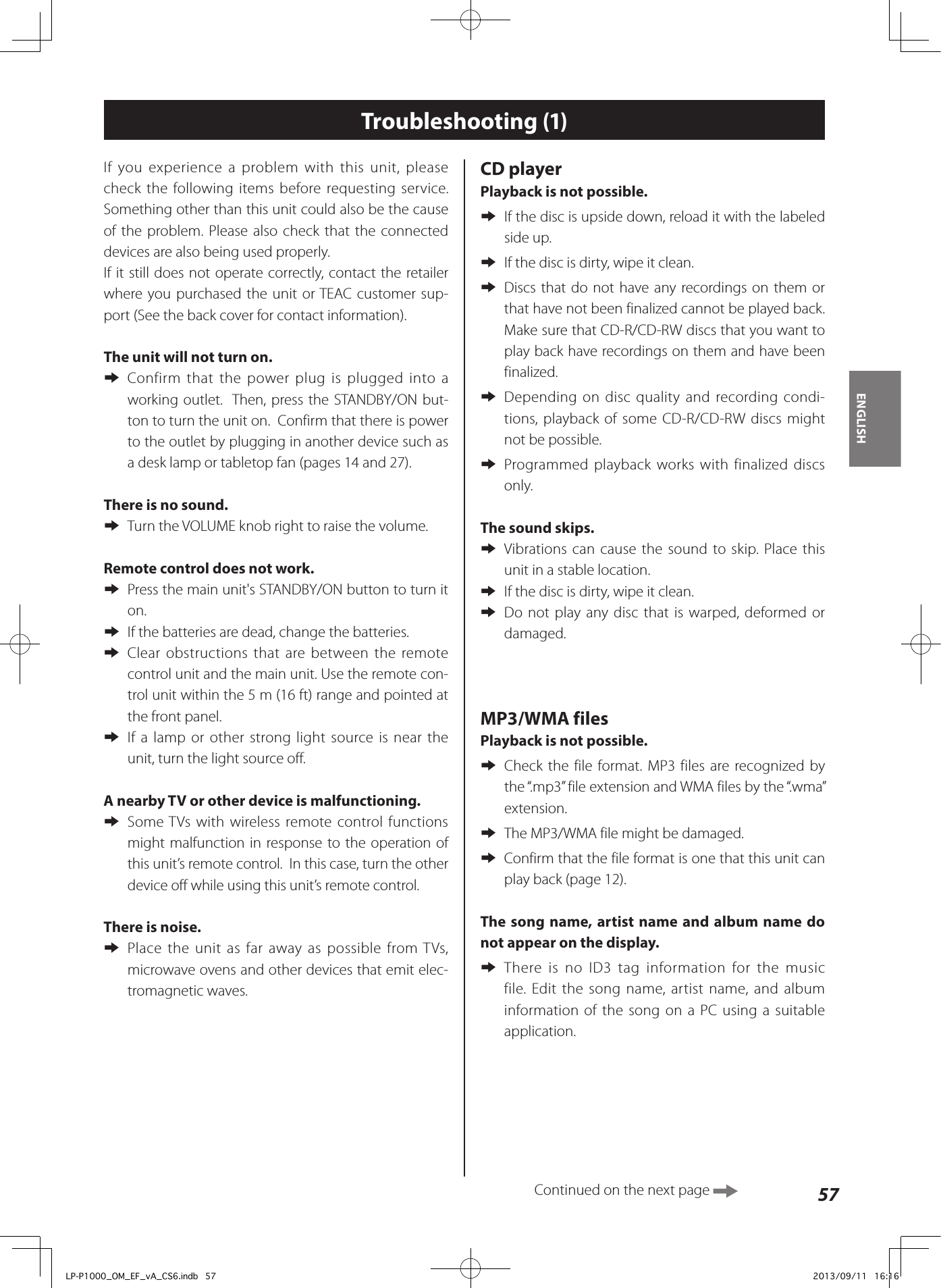57ENGLISHTroubleshooting (1)If you experience a problem with this unit, please check the following items before requesting service. Something other than this unit could also be the cause of the problem. Please also check that the connected devices are also being used properly.If it still does not operate correctly, contact the retailer where you purchased the unit or TEAC customer sup-port (See the back cover for contact information).The unit will not turn on.  eConfirm that the power plug is plugged into a working outlet.  Then, press the STANDBY/ON but-ton to turn the unit on.  Confirm that there is power to the outlet by plugging in another device such as a desk lamp or tabletop fan (pages 14 and 27).There is no sound.  eTurn the VOLUME knob right to raise the volume. Remote control does not work. ePress the main unit&apos;s STANDBY/ON button to turn it on. eIf the batteries are dead, change the batteries. eClear obstructions that are between the remote control unit and the main unit. Use the remote con-trol unit within the 5 m (16 ft) range and pointed at the front panel. eIf a lamp or other strong light source is near the unit, turn the light source off.A nearby TV or other device is malfunctioning.  eSome TVs with wireless remote control functions might malfunction in response to the operation of this unit’s remote control.  In this case, turn the other device off while using this unit’s remote control. There is noise.  ePlace the unit as far away as possible from TVs, microwave ovens and other devices that emit elec-tromagnetic waves.CD playerPlayback is not possible. eIf the disc is upside down, reload it with the labeled side up. eIf the disc is dirty, wipe it clean. eDiscs that do not have any recordings on them or that have not been finalized cannot be played back. Make sure that CD-R/CD-RW discs that you want to play back have recordings on them and have been finalized. eDepending on disc quality and recording condi-tions, playback of some CD-R/CD-RW discs might not be possible. eProgrammed playback works with finalized discs only.The sound skips. eVibrations can cause the sound to skip. Place this unit in a stable location. eIf the disc is dirty, wipe it clean. eDo not play any disc that is warped, deformed or damaged.MP3/WMA filesPlayback is not possible. eCheck the file format. MP3 files are recognized by the “.mp3” file extension and WMA files by the “.wma” extension. eThe MP3/WMA file might be damaged. eConfirm that the file format is one that this unit can play back (page 12).The song name, artist name and album name do not appear on the display. eThere is no ID3 tag information for the music file. Edit the song name, artist name, and album information of the song on a PC using a suitable application.Continued on the next page LP-P1000_OM_EF_vA_CS6.indb   57 2013/09/11   16:16