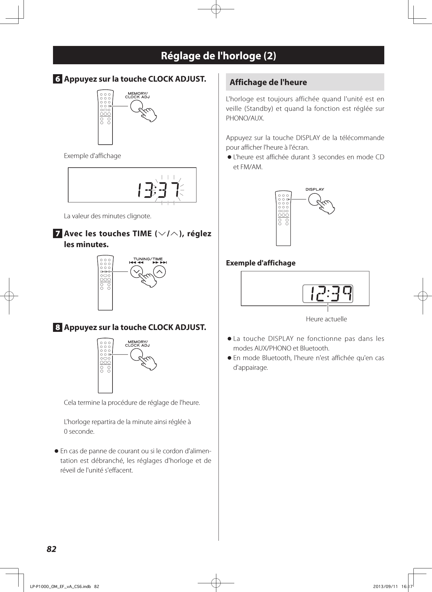 82Réglage de l&apos;horloge (2)6  Appuyez sur la touche CLOCK ADJUST.Exemple d&apos;affichageLa valeur des minutes clignote.7  Avec les touches TIME (j/k), réglez les minutes.8  Appuyez sur la touche CLOCK ADJUST.Cela termine la procédure de réglage de l&apos;heure.L&apos;horloge repartira de la minute ainsi réglée à 0seconde. oEn cas de panne de courant ou si le cordon d&apos;alimen-tation est débranché, les réglages d&apos;horloge et de réveil de l&apos;unité s&apos;effacent.Affichage de l&apos;heureL&apos;horloge est toujours affichée quand l&apos;unité est en veille (Standby) et quand la fonction est réglée sur PHONO/AUX. Appuyez sur la touche DISPLAY de la télécommande pour afficher l&apos;heure à l&apos;écran. oL&apos;heure est affichée durant 3 secondes en mode CD et FM/AM.Exemple d&apos;affichage  Heure actuelle oLa touche DISPLAY ne fonctionne pas dans les modes AUX/PHONO et Bluetooth. oEn mode Bluetooth, l&apos;heure n&apos;est affichée qu&apos;en cas d&apos;appairage.LP-P1000_OM_EF_vA_CS6.indb   82 2013/09/11   16:17