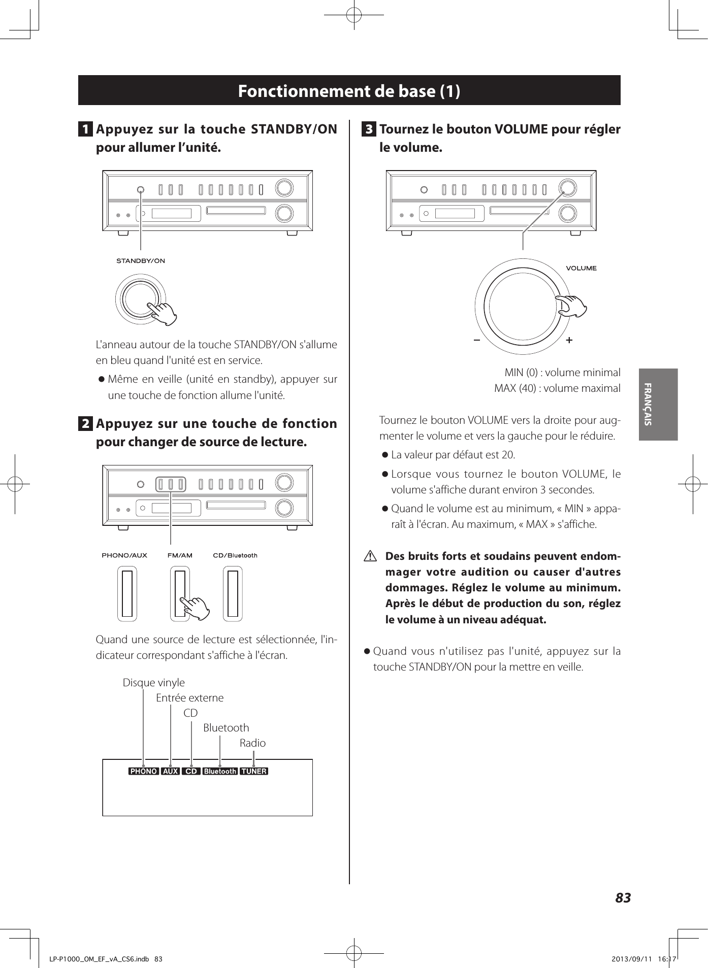 83FRANÇAIS Fonctionnement de base (1)3  Tournez le bouton VOLUME pour régler le volume.   MIN (0): volume minimal  MAX (40): volume maximal Tournez le bouton VOLUME vers la droite pour aug-menter le volume et vers la gauche pour le réduire.  oLa valeur par défaut est 20.  oLorsque vous tournez le bouton VOLUME, le volume s&apos;affiche durant environ 3 secondes.  oQuand le volume est au minimum, «MIN» appa-raît à l&apos;écran. Au maximum, «MAX» s&apos;affiche. V Des bruits forts et soudains peuvent endom-mager votre audition ou causer d&apos;autres dommages. Réglez le volume au minimum. Après le début de production du son, réglez le volume à un niveau adéquat.  oQuand vous n&apos;utilisez pas l&apos;unité, appuyez sur la touche STANDBY/ON pour la mettre en veille. 1  Appuyez sur la touche STANDBY/ON pour allumer l’unité. L&apos;anneau autour de la touche STANDBY/ON s&apos;allume en bleu quand l&apos;unité est en service.  oMême en veille (unité en standby), appuyer sur une touche de fonction allume l&apos;unité. 2  Appuyez sur une touche de fonction pour changer de source de lecture. Quand une source de lecture est sélectionnée, l&apos;in-dicateur correspondant s&apos;affiche à l&apos;écran.Disque vinyleEntrée externeRadioCDBluetoothLP-P1000_OM_EF_vA_CS6.indb   83 2013/09/11   16:17