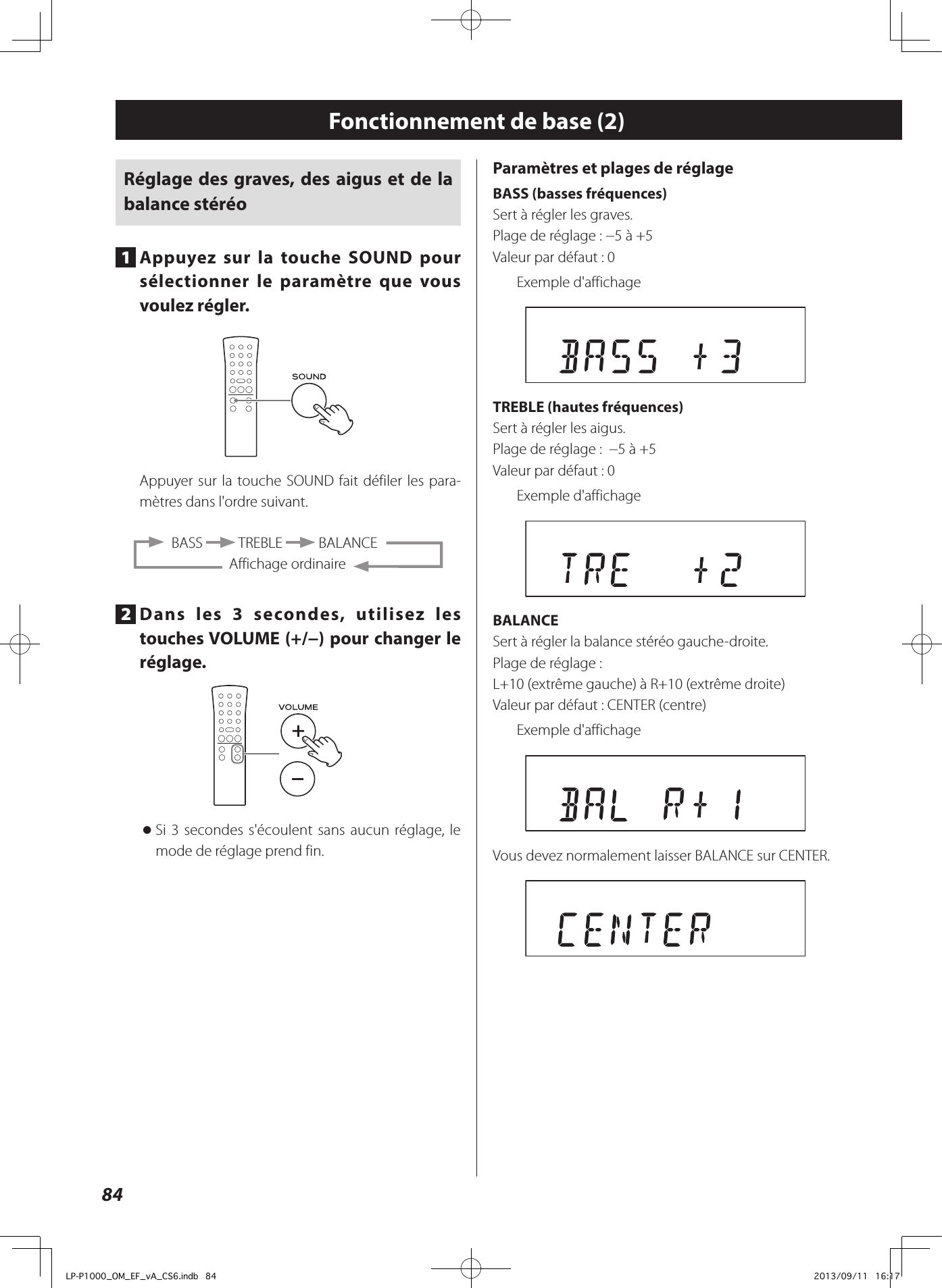 84Fonctionnement de base (2)Réglage des graves, des aigus et de la balance stéréo1  Appuyez sur la touche SOUND pour sélectionner le paramètre que vous voulez régler.Appuyer sur la touche SOUND fait défiler les para-mètres dans l&apos;ordre suivant.  BASS   TREBLE   BALANCEAffichage ordinaire2  Dans les 3 secondes, utilisez les touches VOLUME (+/−) pour changer le réglage. oSi 3 secondes s&apos;écoulent sans aucun réglage, le mode de réglage prend fin.Paramètres et plages de réglageBASS (basses fréquences)Sert à régler les graves. Plage de réglage: −5 à +5Valeur par défaut: 0Exemple d&apos;affichage TREBLE (hautes fréquences)Sert à régler les aigus. Plage de réglage:  −5 à +5Valeur par défaut: 0Exemple d&apos;affichageBALANCESert à régler la balance stéréo gauche-droite. Plage de réglage:  L+10 (extrême gauche) à R+10 (extrême droite)Valeur par défaut: CENTER (centre)Exemple d&apos;affichageVous devez normalement laisser BALANCE sur CENTER. LP-P1000_OM_EF_vA_CS6.indb   84 2013/09/11   16:17