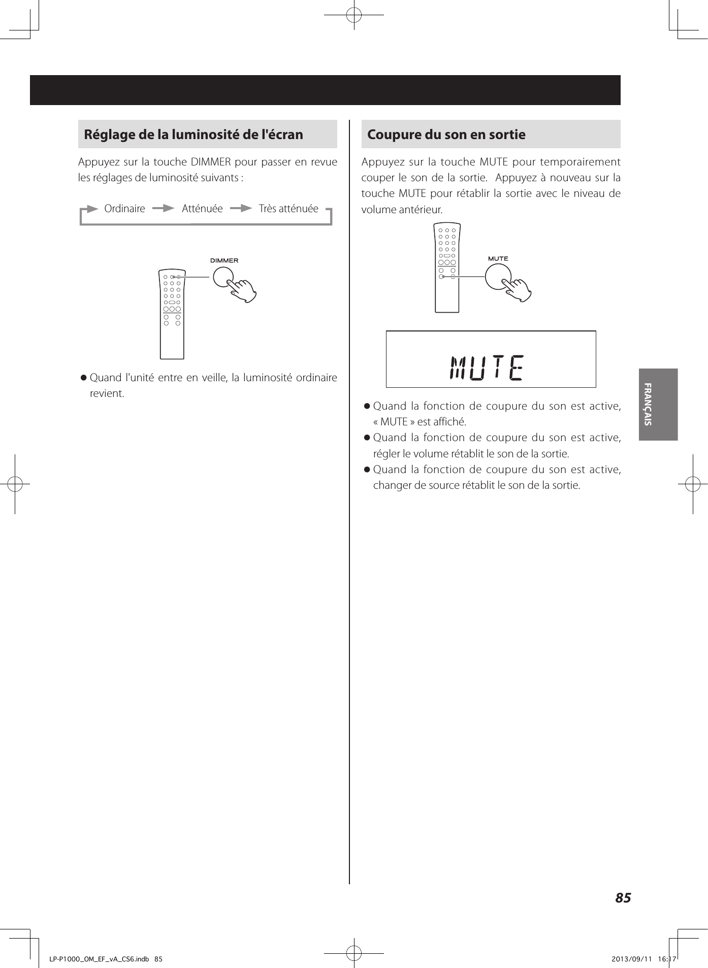 85FRANÇAIS Réglage de la luminosité de l&apos;écranAppuyez sur la touche DIMMER pour passer en revue les réglages de luminosité suivants:     Ordinaire       Atténuée       Très atténuée oQuand l&apos;unité entre en veille, la luminosité ordinaire revient. Coupure du son en sortieAppuyez sur la touche MUTE pour temporairement couper le son de la sortie.  Appuyez à nouveau sur la touche MUTE pour rétablir la sortie avec le niveau de volume antérieur.  oQuand la fonction de coupure du son est active, «MUTE» est affiché.  oQuand la fonction de coupure du son est active, régler le volume rétablit le son de la sortie.  oQuand la fonction de coupure du son est active, changer de source rétablit le son de la sortie. LP-P1000_OM_EF_vA_CS6.indb   85 2013/09/11   16:17