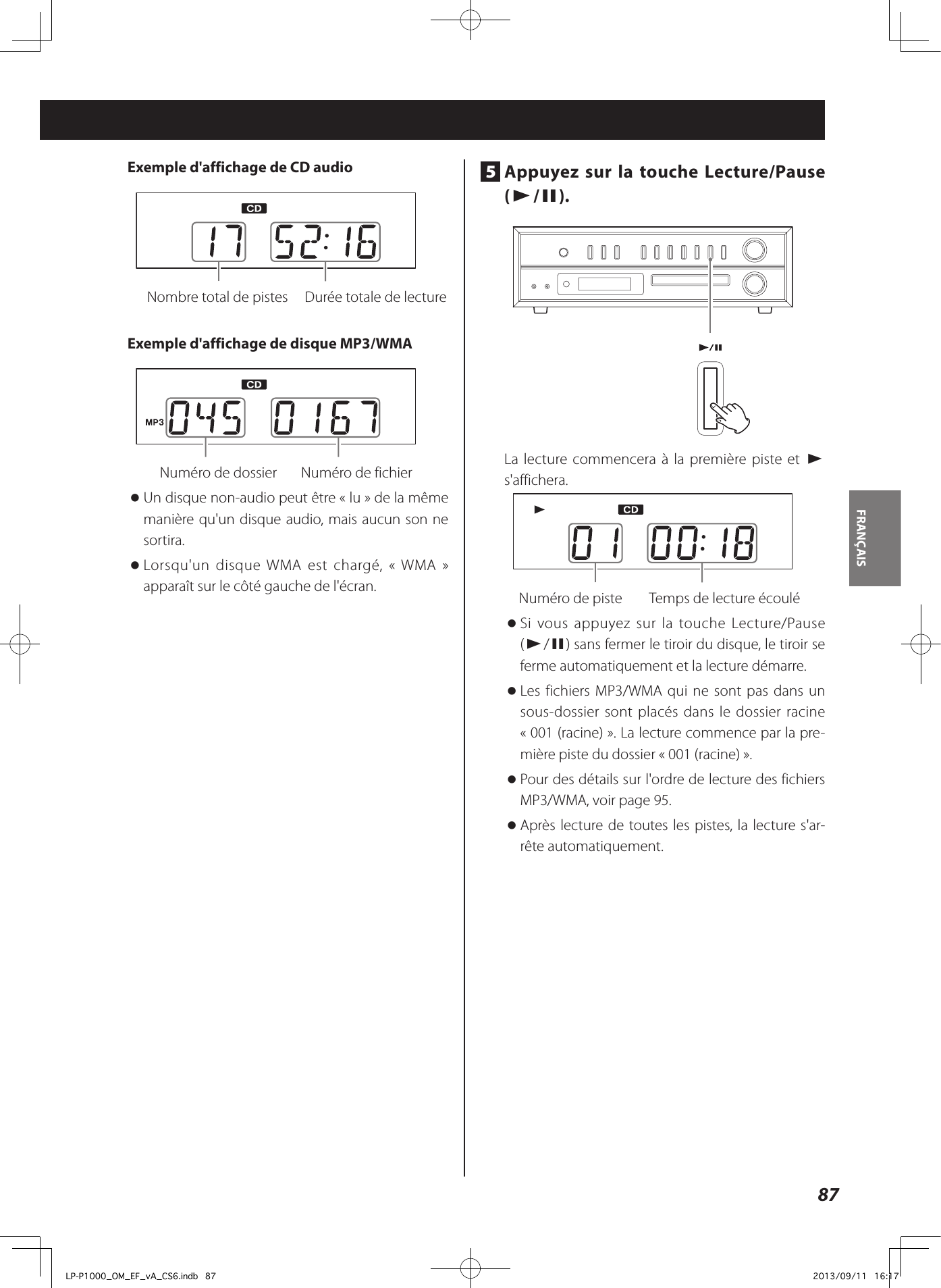 87FRANÇAIS Exemple d&apos;affichage de CD audio    Nombre total de pistes  Durée totale de lecture Exemple d&apos;affichage de disque MP3/WMA   Numéro de dossier    Numéro de fichier  oUn disque non-audio peut être «lu» de la même manière qu&apos;un disque audio, mais aucun son ne sortira. oLorsqu&apos;un disque WMA est chargé, «WMA» apparaît sur le côté gauche de l&apos;écran. 5  Appuyez sur la touche Lecture/Pause (y/9). La lecture commencera à la première piste et y s&apos;affichera.   Numéro de piste  Temps de lecture écoulé oSi vous appuyez sur la touche Lecture/Pause (y/9) sans fermer le tiroir du disque, le tiroir se ferme automatiquement et la lecture démarre.  oLes fichiers MP3/WMA qui ne sont pas dans un sous-dossier sont placés dans le dossier racine «001 (racine)». La lecture commence par la pre-mière piste du dossier «001 (racine)».  oPour des détails sur l&apos;ordre de lecture des fichiers MP3/WMA, voir page 95. oAprès lecture de toutes les pistes, la lecture s&apos;ar-rête automatiquement. LP-P1000_OM_EF_vA_CS6.indb   87 2013/09/11   16:17