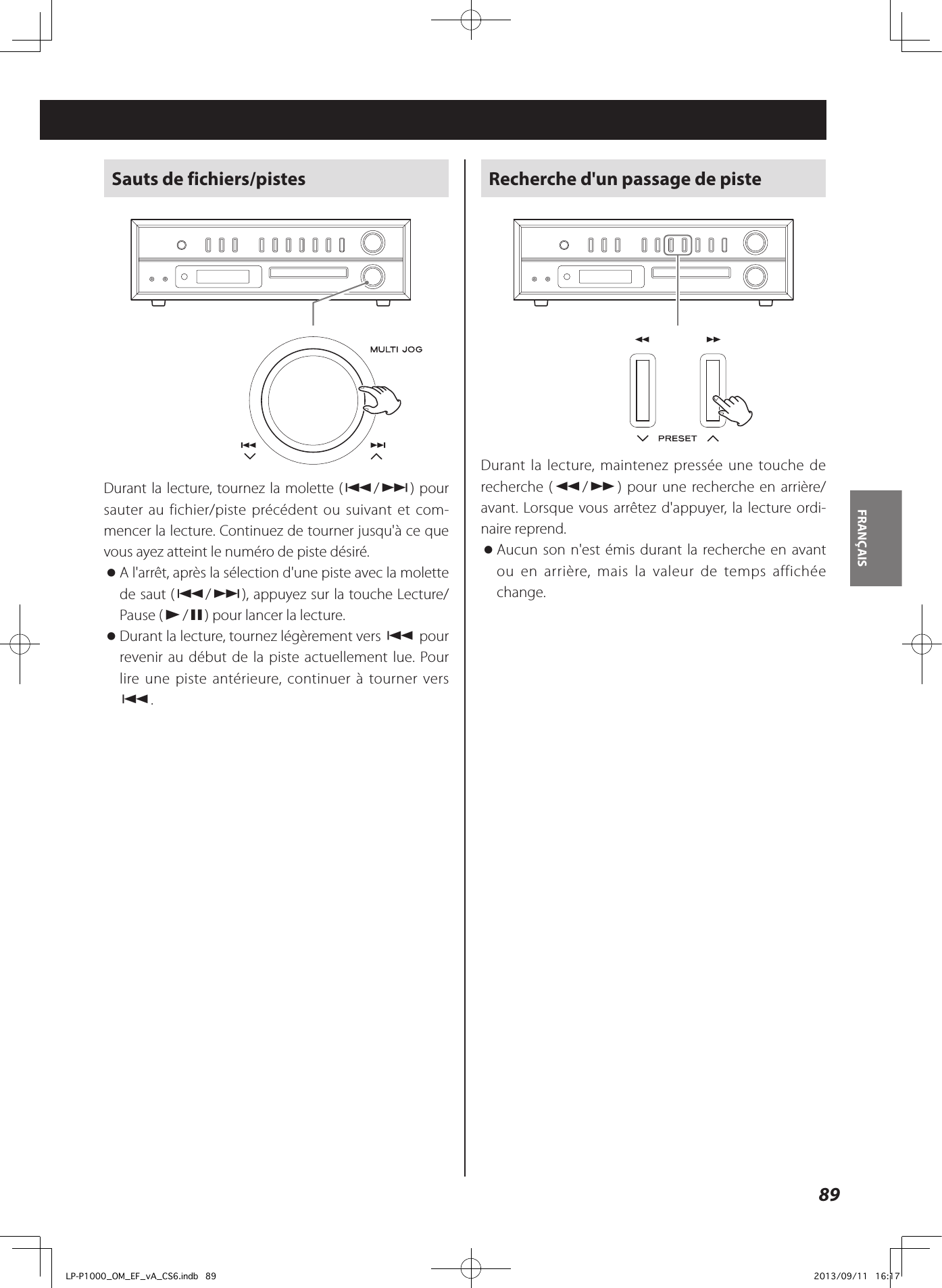 89FRANÇAIS Sauts de fichiers/pistesDurant la lecture, tournez la molette (.//) pour sauter au fichier/piste précédent ou suivant et com-mencer la lecture. Continuez de tourner jusqu&apos;à ce que vous ayez atteint le numéro de piste désiré.  oA l&apos;arrêt, après la sélection d&apos;une piste avec la molette de saut (.//), appuyez sur la touche Lecture/Pause (y/9) pour lancer la lecture. oDurant la lecture, tournez légèrement vers . pour revenir au début de la piste actuellement lue. Pour lire une piste antérieure, continuer à tourner vers ..Recherche d&apos;un passage de pisteDurant la lecture, maintenez pressée une touche de recherche (m/,) pour une recherche en arrière/avant. Lorsque vous arrêtez d&apos;appuyer, la lecture ordi-naire reprend. oAucun son n&apos;est émis durant la recherche en avant ou en arrière, mais la valeur de temps affichée change.LP-P1000_OM_EF_vA_CS6.indb   89 2013/09/11   16:17