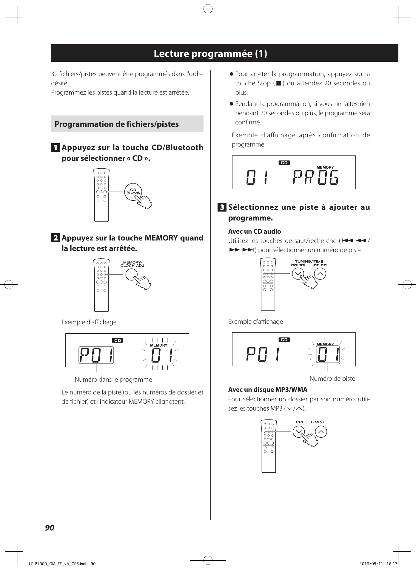 90Lecture programmée (1)32 fichiers/pistes peuvent être programmés dans l&apos;ordre désiré.Programmez les pistes quand la lecture est arrêtée. Programmation de fichiers/pistes1  Appuyez sur la touche CD/Bluetooth pour sélectionner «CD».2  Appuyez sur la touche MEMORY quand la lecture est arrêtée.Exemple d&apos;affichage  Numéro dans le programmeLe numéro de la piste (ou les numéros de dossier et de fichier) et l&apos;indicateur MEMORY clignotent. oPour arrêter la programmation, appuyez sur la touche Stop (8) ou attendez 20secondes ou plus. oPendant la programmation, si vous ne faites rien pendant 20secondes ou plus, le programme sera confirmé.Exemple d&apos;affichage après confirmation de programme3  Sélectionnez une piste à ajouter au programme. Avec un CD audioUtilisez les touches de saut/recherche (.m/ ,/) pour sélectionner un numéro de piste. Exemple d&apos;affichage  Numéro de piste Avec un disque MP3/WMA Pour sélectionner un dossier par son numéro, utili-sez les touches MP3 (j/k).LP-P1000_OM_EF_vA_CS6.indb   90 2013/09/11   16:17