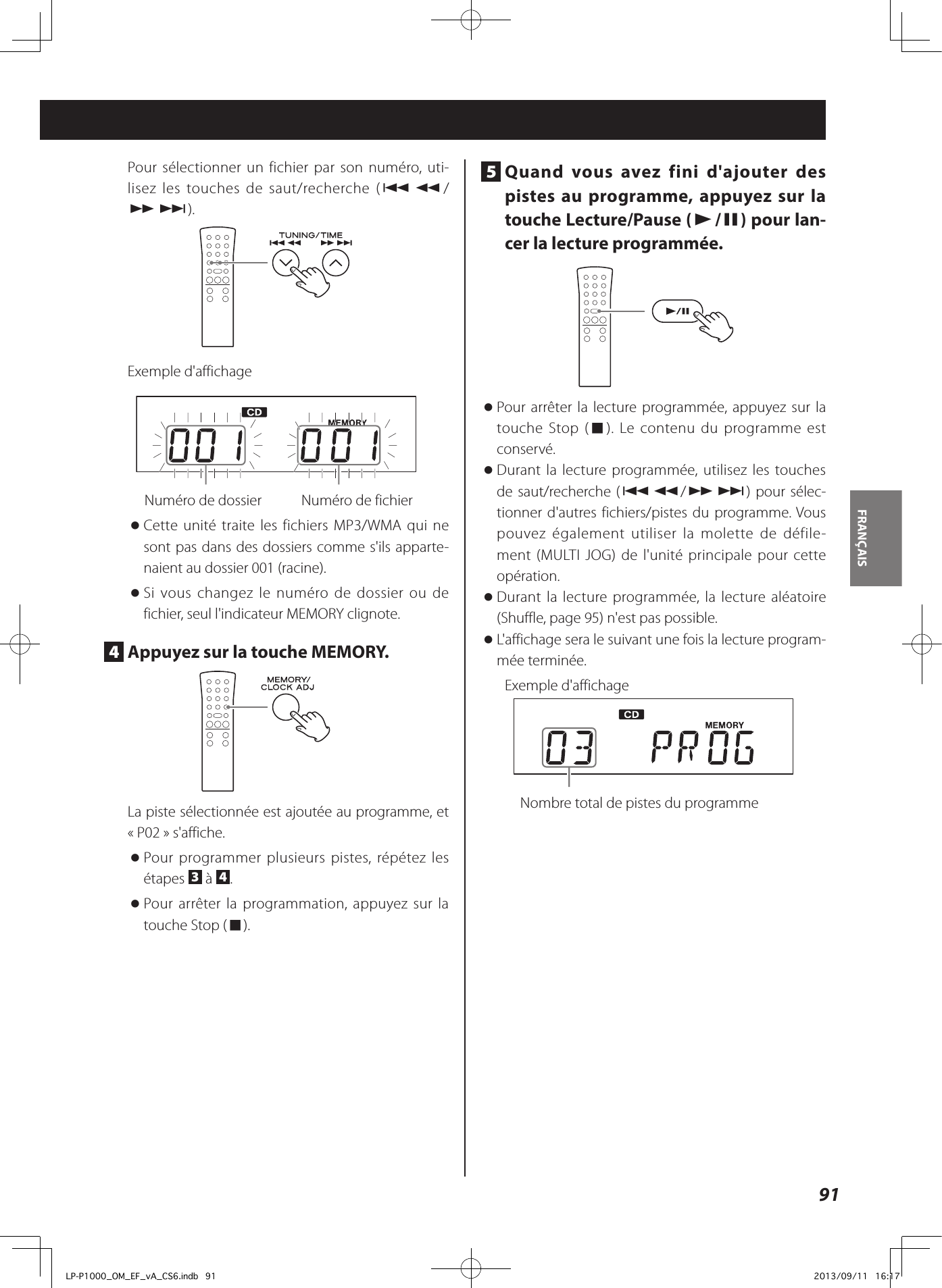 91FRANÇAIS Pour sélectionner un fichier par son numéro, uti-lisez les touches de saut/recherche (.m/ ,/).Exemple d&apos;affichage  Numéro de dossier    Numéro de fichier oCette unité traite les fichiers MP3/WMA qui ne sont pas dans des dossiers comme s&apos;ils apparte-naient au dossier 001 (racine). oSi vous changez le numéro de dossier ou de fichier, seul l&apos;indicateur MEMORY clignote.4  Appuyez sur la touche MEMORY.La piste sélectionnée est ajoutée au programme, et «P02» s&apos;affiche. oPour programmer plusieurs pistes, répétez les étapes  3 à  4. oPour arrêter la programmation, appuyez sur la touche Stop (8).5  Quand vous avez fini d&apos;ajouter des pistes au programme, appuyez sur la touche Lecture/Pause (y/9) pour lan-cer la lecture programmée.  oPour arrêter la lecture programmée, appuyez sur la touche Stop (8). Le contenu du programme est conservé.  oDurant la lecture programmée, utilisez les touches de saut/recherche (.m/,/) pour sélec-tionner d&apos;autres fichiers/pistes du programme. Vous pouvez également utiliser la molette de défile-ment (MULTI JOG) de l&apos;unité principale pour cette opération. oDurant la lecture programmée, la lecture aléatoire (Shuffle, page 95) n&apos;est pas possible.  oL&apos;affichage sera le suivant une fois la lecture program-mée terminée.Exemple d&apos;affichage  Nombre total de pistes du programmeLP-P1000_OM_EF_vA_CS6.indb   91 2013/09/11   16:17