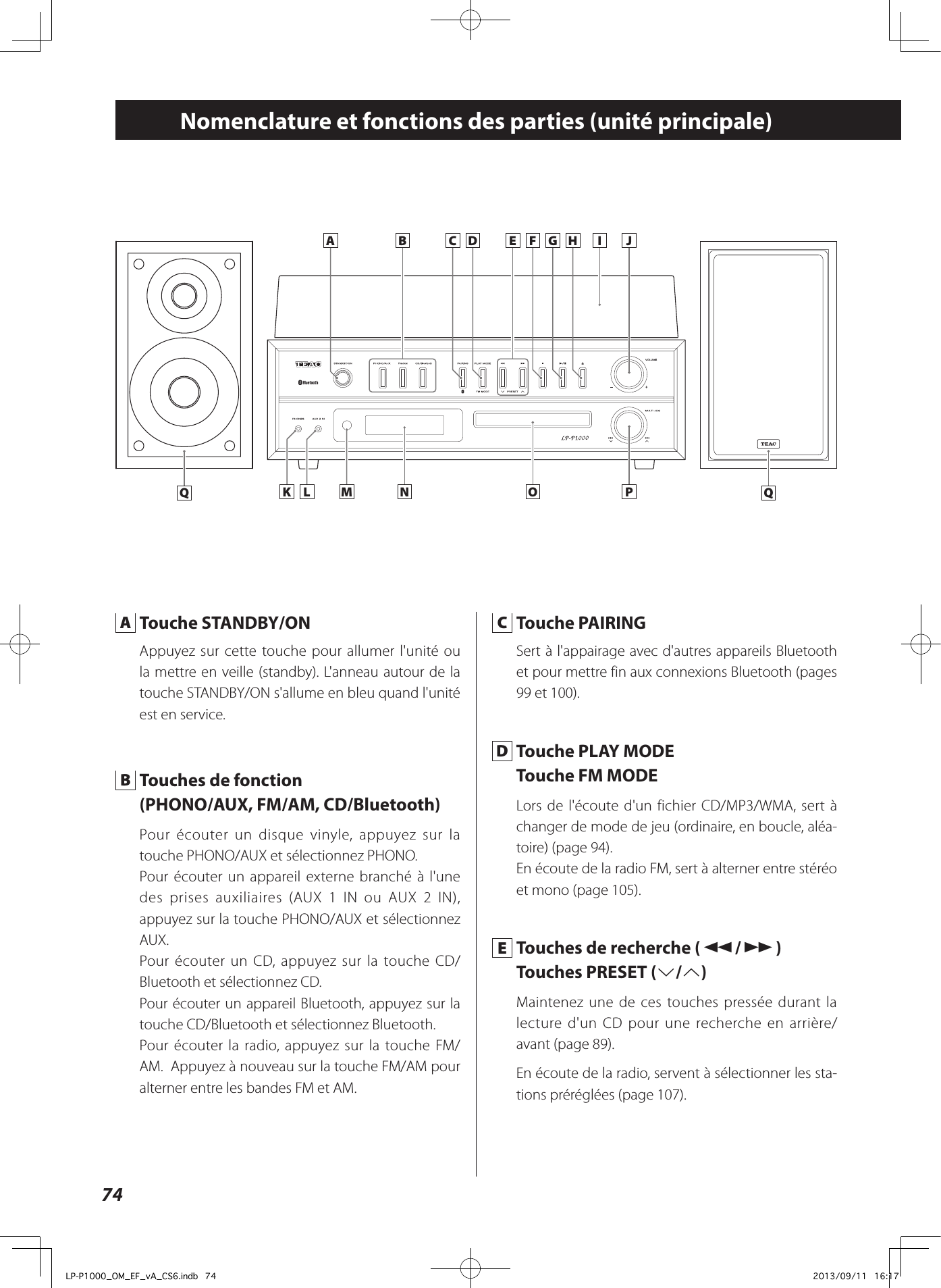 74Nomenclature et fonctions des parties (unité principale)K L M N O PA B C D HE F G I J A  Touche STANDBY/ONAppuyez sur cette touche pour allumer l&apos;unité ou la mettre en veille (standby). L&apos;anneau autour de la touche STANDBY/ON s&apos;allume en bleu quand l&apos;unité est en service. B  Touches de fonction (PHONO/AUX, FM/AM, CD/Bluetooth)Pour écouter un disque vinyle, appuyez sur la touche PHONO/AUX et sélectionnez PHONO. Pour écouter un appareil externe branché à l&apos;une des prises auxiliaires (AUX 1 IN ou AUX 2 IN), appuyez sur la touche PHONO/AUX et sélectionnez AUX. Pour écouter un CD, appuyez sur la touche CD/Bluetooth et sélectionnez CD. Pour écouter un appareil Bluetooth, appuyez sur la touche CD/Bluetooth et sélectionnez Bluetooth.Pour écouter la radio, appuyez sur la touche FM/AM.  Appuyez à nouveau sur la touche FM/AM pour alterner entre les bandes FM et AM.  C  Touche PAIRINGSert à l&apos;appairage avec d&apos;autres appareils Bluetooth et pour mettre fin aux connexions Bluetooth (pages   99 et 100). D  Touche PLAY MODETouche FM MODELors de l&apos;écoute d&apos;un fichier CD/MP3/WMA, sert à changer de mode de jeu (ordinaire, en boucle, aléa-toire) (page 94).En écoute de la radio FM, sert à alterner entre stéréo et mono (page 105). E  Touches de recherche (m/,)Touches PRESET (j/k)Maintenez une de ces touches pressée durant la lecture d&apos;un CD pour une recherche en arrière/avant (page 89).En écoute de la radio, servent à sélectionner les sta-tions préréglées (page 107).Q QLP-P1000_OM_EF_vA_CS6.indb   74 2013/09/11   16:17