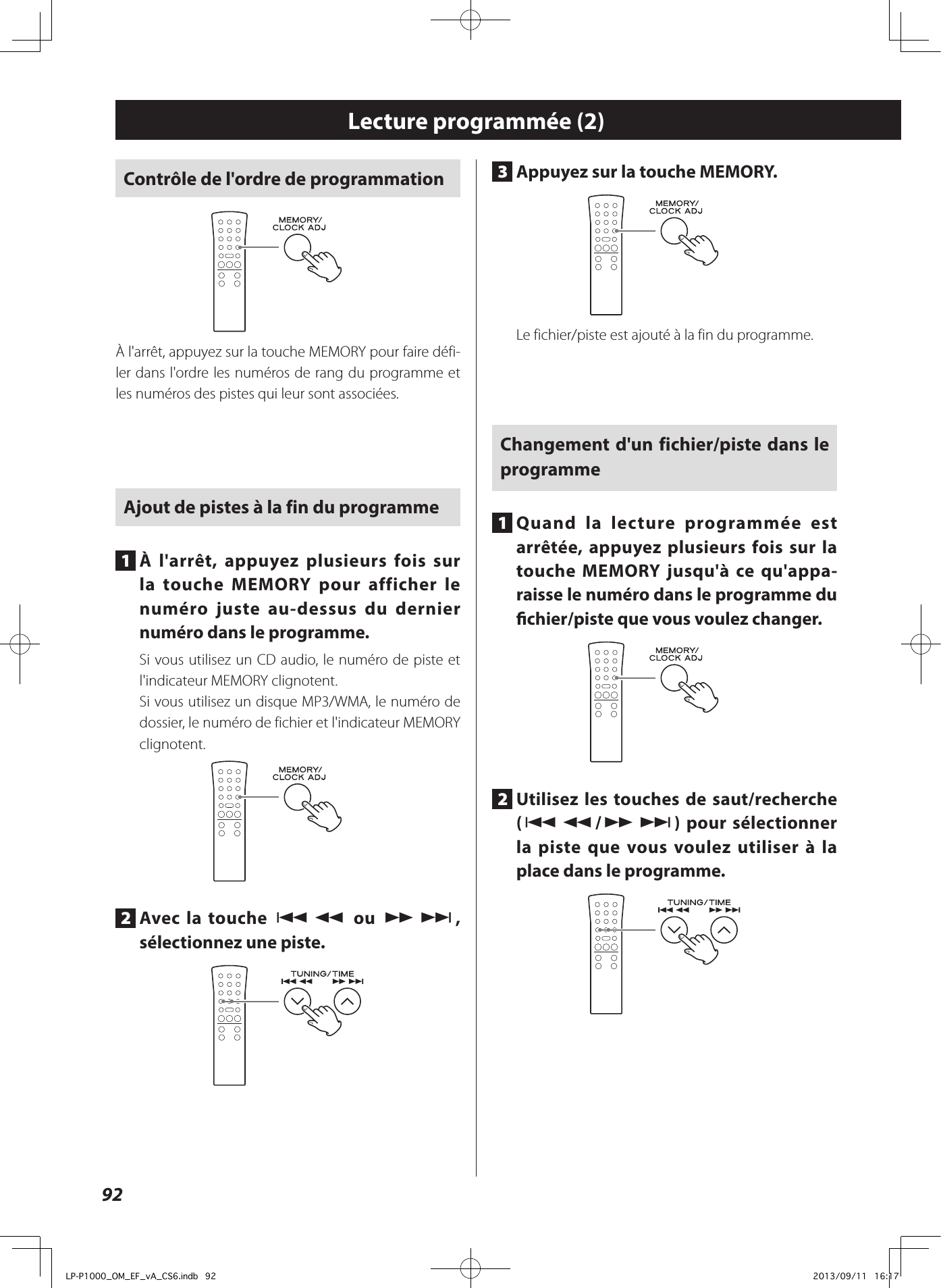 92Contrôle de l&apos;ordre de programmationÀ l&apos;arrêt, appuyez sur la touche MEMORY pour faire défi-ler dans l&apos;ordre les numéros de rang du programme et les numéros des pistes qui leur sont associées.Ajout de pistes à la fin du programme1  À l&apos;arrêt, appuyez plusieurs fois sur la touche MEMORY pour afficher le numéro juste au-dessus du dernier numéro dans le programme.Si vous utilisez un CD audio, le numéro de piste et l&apos;indicateur MEMORY clignotent.Si vous utilisez un disque MP3/WMA, le numéro de dossier, le numéro de fichier et l&apos;indicateur MEMORY clignotent.2  Avec la touche .m ou ,/, sélectionnez une piste.3  Appuyez sur la touche MEMORY.Le fichier/piste est ajouté à la fin du programme.Changement d&apos;un fichier/piste dans le programme1  Quand la lecture programmée est arrêtée, appuyez plusieurs fois sur la touche MEMORY jusqu&apos;à ce qu&apos;appa-raisse le numéro dans le programme du chier/piste que vous voulez changer.2  Utilisez les touches de saut/recherche (.m/,/) pour sélectionner la piste que vous voulez utiliser à la place dans le programme.Lecture programmée (2)LP-P1000_OM_EF_vA_CS6.indb   92 2013/09/11   16:17