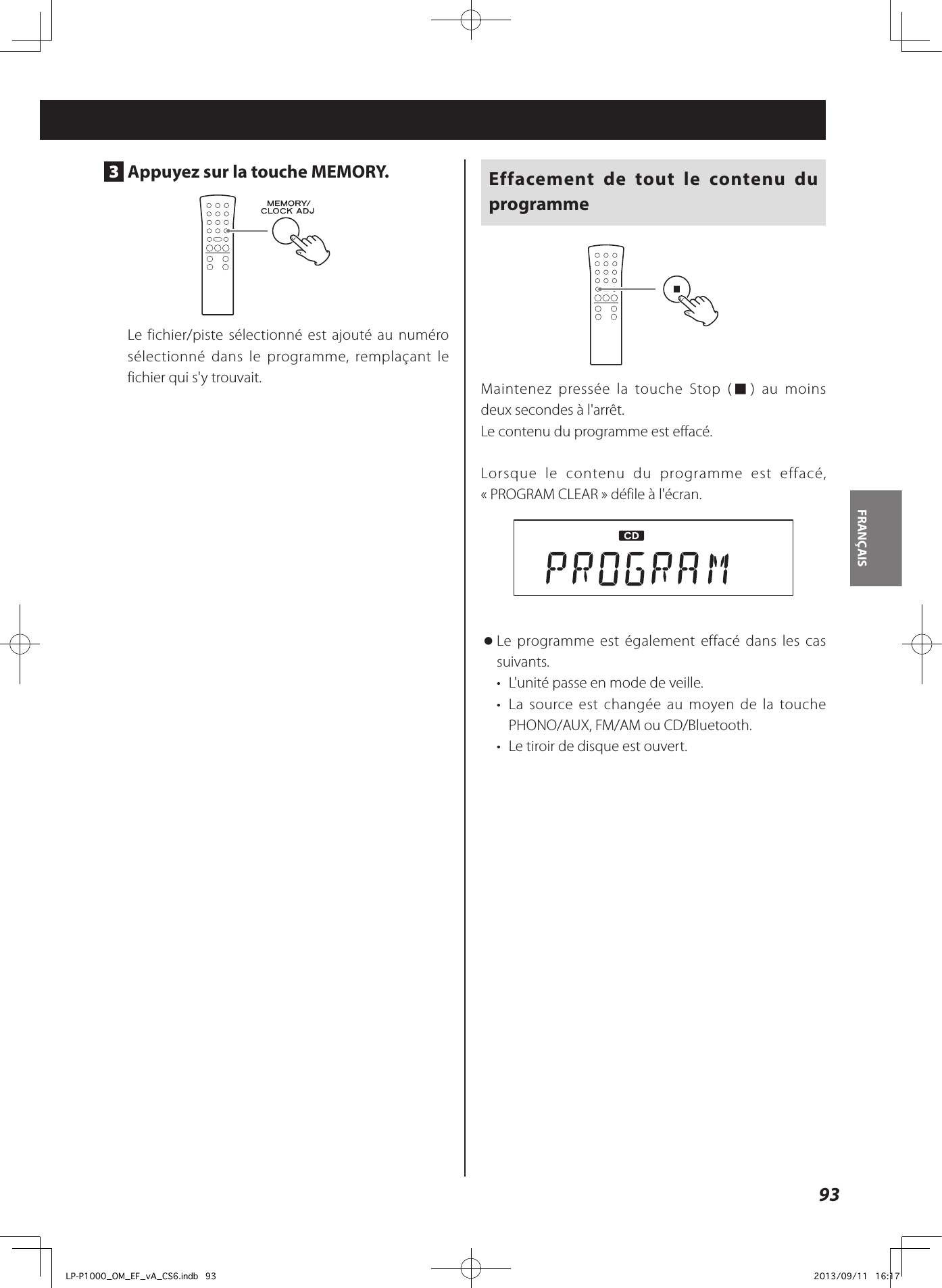 93FRANÇAIS 3  Appuyez sur la touche MEMORY.Le fichier/piste sélectionné est ajouté au numéro sélectionné dans le programme, remplaçant le fichier qui s&apos;y trouvait.Effacement de tout le contenu du programmeMaintenez pressée la touche Stop (8) au moins deuxsecondes à l&apos;arrêt.Le contenu du programme est effacé.Lorsque le contenu du programme est effacé, «PROGRAM CLEAR» défile à l&apos;écran. oLe programme est également effacé dans les cas suivants. •  L&apos;unité passe en mode de veille.•  La source est changée au moyen de la touche PHONO/AUX, FM/AM ou CD/Bluetooth.•  Le tiroir de disque est ouvert.LP-P1000_OM_EF_vA_CS6.indb   93 2013/09/11   16:17