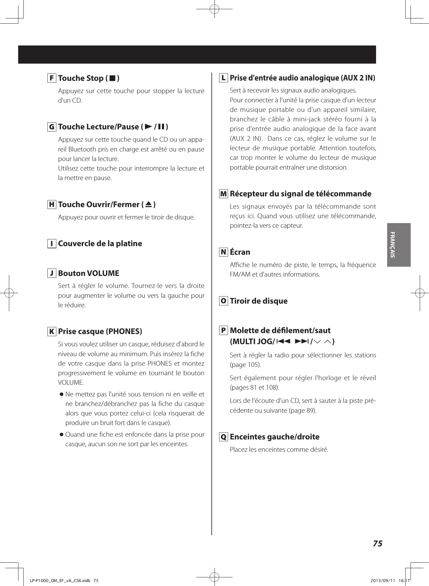 75FRANÇAIS  F  Touche Stop (8)Appuyez sur cette touche pour stopper la lecture d&apos;un CD. G  Touche Lecture/Pause (y/9)Appuyez sur cette touche quand le CD ou un appa-reil Bluetooth pris en charge est arrêté ou en pause pour lancer la lecture.Utilisez cette touche pour interrompre la lecture et la mettre en pause. H  Touche Ouvrir/Fermer (-)Appuyez pour ouvrir et fermer le tiroir de disque. I  Couvercle de la platine  J  Bouton VOLUMESert à régler le volume. Tournez-le vers la droite pour augmenter le volume ou vers la gauche pour le réduire.  K  Prise casque (PHONES)Si vous voulez utiliser un casque, réduisez d&apos;abord le niveau de volume au minimum. Puis insérez la fiche de votre casque dans la prise PHONES et montez progressivement le volume en tournant le bouton VOLUME. oNe mettez pas l&apos;unité sous tension ni en veille et ne branchez/débranchez pas la fiche du casque alors que vous portez celui-ci (cela risquerait de produire un bruit fort dans le casque). oQuand une fiche est enfoncée dans la prise pour casque, aucun son ne sort par les enceintes. L Prise d&apos;entrée audio analogique (AUX 2 IN)Sert à recevoir les signaux audio analogiques. Pour connecter à l&apos;unité la prise casque d&apos;un lecteur de musique portable ou d&apos;un appareil similaire, branchez le câble à mini-jack stéréo fourni à la prise d&apos;entrée audio analogique de la face avant (AUX 2 IN).  Dans ce cas, réglez le volume sur le lecteur de musique portable. Attention toutefois, car trop monter le volume du lecteur de musique portable pourrait entraîner une distorsion.  M  Récepteur du signal de télécommandeLes signaux envoyés par la télécommande sont reçus ici. Quand vous utilisez une télécommande, pointez-la vers ce capteur. N ÉcranAffiche le numéro de piste, le temps, la fréquence FM/AM et d&apos;autres informations. O  Tiroir de disque P  Molette de délement/saut(MULTI JOG/. //j k)Sert à régler la radio pour sélectionner les stations (page 105).Sert également pour régler l&apos;horloge et le réveil (pages 81 et 108).Lors de l&apos;écoute d&apos;un CD, sert à sauter à la piste pré-cédente ou suivante (page 89). Q  Enceintes gauche/droitePlacez les enceintes comme désiré.LP-P1000_OM_EF_vA_CS6.indb   75 2013/09/11   16:17