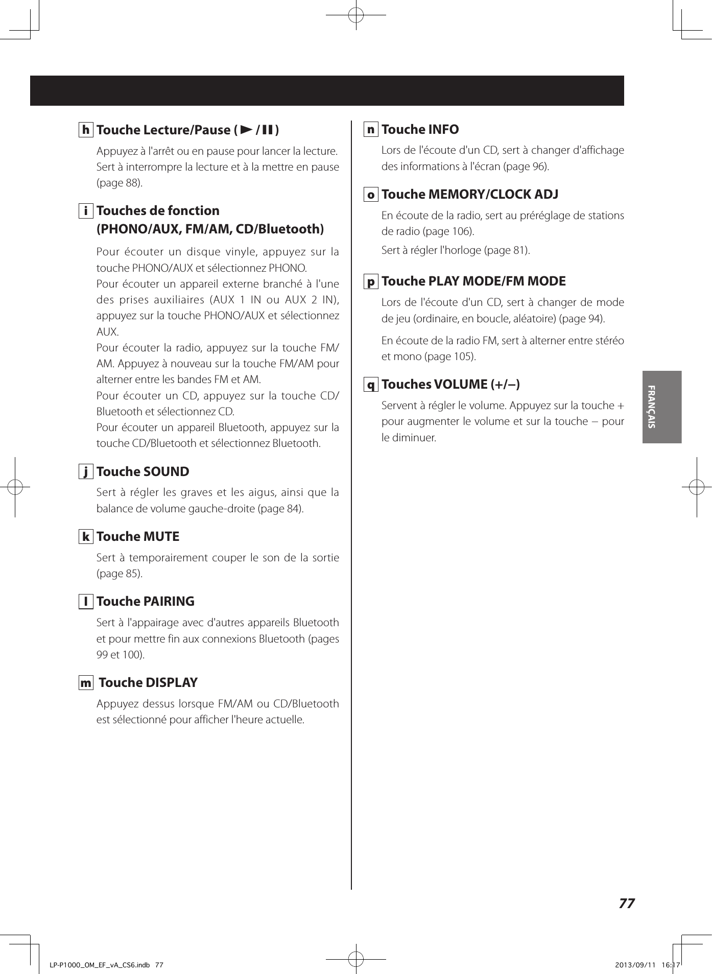 77FRANÇAIS  h  Touche Lecture/Pause (y/9)Appuyez à l&apos;arrêt ou en pause pour lancer la lecture.Sert à interrompre la lecture et à la mettre en pause (page 88). i  Touches de fonction(PHONO/AUX, FM/AM, CD/Bluetooth)Pour écouter un disque vinyle, appuyez sur la touche PHONO/AUX et sélectionnez PHONO.Pour écouter un appareil externe branché à l&apos;une des prises auxiliaires (AUX 1 IN ou AUX 2 IN), appuyez sur la touche PHONO/AUX et sélectionnez AUX.Pour écouter la radio, appuyez sur la touche FM/AM. Appuyez à nouveau sur la touche FM/AM pour alterner entre les bandes FM et AM.Pour écouter un CD, appuyez sur la touche CD/Bluetooth et sélectionnez CD.Pour écouter un appareil Bluetooth, appuyez sur la touche CD/Bluetooth et sélectionnez Bluetooth. j  Touche SOUNDSert à régler les graves et les aigus, ainsi que la balance de volume gauche-droite (page 84). k  Touche MUTESert à temporairement couper le son de la sortie (page 85). l  Touche PAIRINGSert à l&apos;appairage avec d&apos;autres appareils Bluetooth et pour mettre fin aux connexions Bluetooth (pages 99 et 100). m   Touche DISPLAYAppuyez dessus lorsque FM/AM ou CD/Bluetooth est sélectionné pour afficher l&apos;heure actuelle. n  Touche INFOLors de l&apos;écoute d&apos;un CD, sert à changer d&apos;affichage des informations à l&apos;écran (page 96). o  Touche MEMORY/CLOCK ADJEn écoute de la radio, sert au préréglage de stations de radio (page 106).Sert à régler l&apos;horloge (page 81). p  Touche PLAY MODE/FM MODELors de l&apos;écoute d&apos;un CD, sert à changer de mode de jeu (ordinaire, en boucle, aléatoire) (page 94).En écoute de la radio FM, sert à alterner entre stéréo et mono (page 105). q  Touches VOLUME (+/−)Servent à régler le volume. Appuyez sur la touche + pour augmenter le volume et sur la touche − pour le diminuer. LP-P1000_OM_EF_vA_CS6.indb   77 2013/09/11   16:17