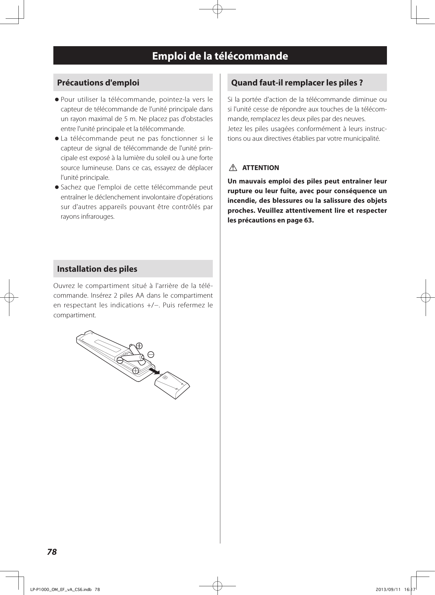 78Emploi de la télécommandePrécautions d&apos;emploi oPour utiliser la télécommande, pointez-la vers le capteur de télécommande de l’unité principale dans un rayon maximal de 5m. Ne placez pas d&apos;obstacles entre l&apos;unité principale et la télécommande. oLa télécommande peut ne pas fonctionner si le capteur de signal de télécommande de l&apos;unité prin-cipale est exposé à la lumière du soleil ou à une forte source lumineuse. Dans ce cas, essayez de déplacer l’unité principale. oSachez que l&apos;emploi de cette télécommande peut entraîner le déclenchement involontaire d&apos;opérations sur d&apos;autres appareils pouvant être contrôlés par rayons infrarouges.Installation des pilesOuvrez le compartiment situé à l&apos;arrière de la télé-commande. Insérez 2 piles AA dans le compartiment en respectant les indications +/−. Puis refermez le compartiment. Quand faut-il remplacer les piles?Si la portée d&apos;action de la télécommande diminue ou si l&apos;unité cesse de répondre aux touches de la télécom-mande, remplacez les deux piles par des neuves.Jetez les piles usagées conformément à leurs instruc-tions ou aux directives établies par votre municipalité. VATTENTIONUn mauvais emploi des piles peut entraîner leur rupture ou leur fuite, avec pour conséquence un incendie, des blessures ou la salissure des objets proches. Veuillez attentivement lire et respecter les précautions en page 63.LP-P1000_OM_EF_vA_CS6.indb   78 2013/09/11   16:17