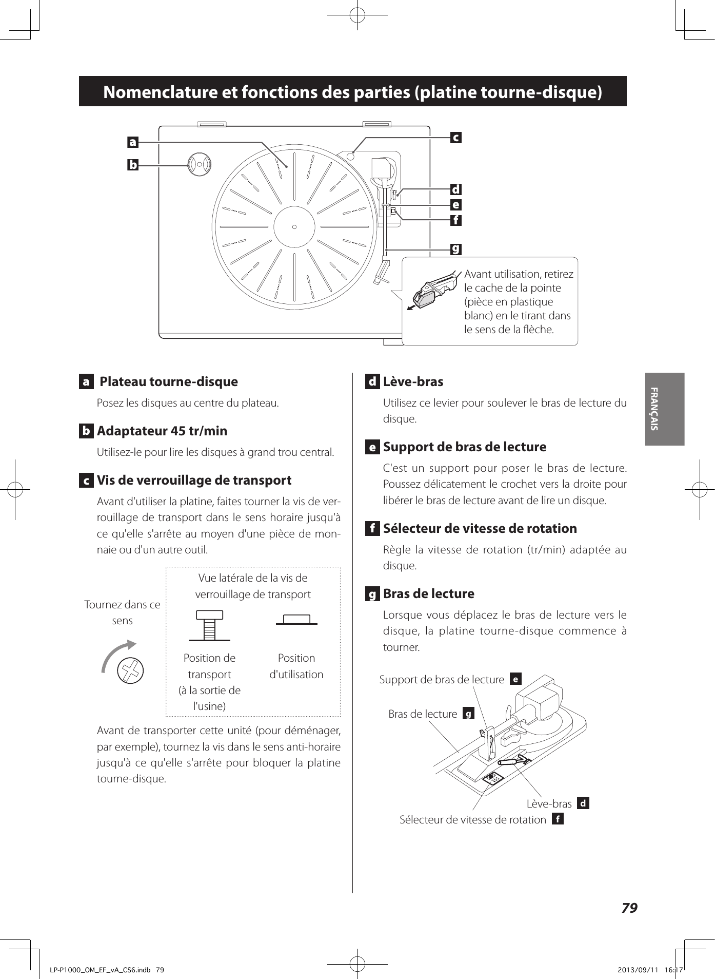 79FRANÇAIS Nomenclature et fonctions des parties (platine tourne-disque) a   Plateau tourne-disque Posez les disques au centre du plateau.  b  Adaptateur 45 tr/minUtilisez-le pour lire les disques à grand trou central. c  Vis de verrouillage de transportAvant d&apos;utiliser la platine, faites tourner la vis de ver-rouillage de transport dans le sens horaire jusqu&apos;à ce qu&apos;elle s&apos;arrête au moyen d&apos;une pièce de mon-naie ou d&apos;un autre outil.Tournez dans ce sensVue latérale de la vis de verrouillage de transportPosition de transport(à la sortie de l&apos;usine)Position d&apos;utilisationAvant de transporter cette unité (pour déménager, par exemple), tournez la vis dans le sens anti-horaire jusqu&apos;à ce qu&apos;elle s&apos;arrête pour bloquer la platine tourne-disque. d Lève-brasUtilisez ce levier pour soulever le bras de lecture du disque. e  Support de bras de lectureC&apos;est un support pour poser le bras de lecture.  Poussez délicatement le crochet vers la droite pour libérer le bras de lecture avant de lire un disque.  f  Sélecteur de vitesse de rotationRègle la vitesse de rotation (tr/min) adaptée au disque.  g  Bras de lectureLorsque vous déplacez le bras de lecture vers le disque, la platine tourne-disque commence à tourner. Lève-bras  dBras de lecture  gSélecteur de vitesse de rotation  fSupport de bras de lecture  eabcdefagAvant utilisation, retirez le cache de la pointe (pièce en plastique blanc) en le tirant dans le sens de la flèche.LP-P1000_OM_EF_vA_CS6.indb   79 2013/09/11   16:17