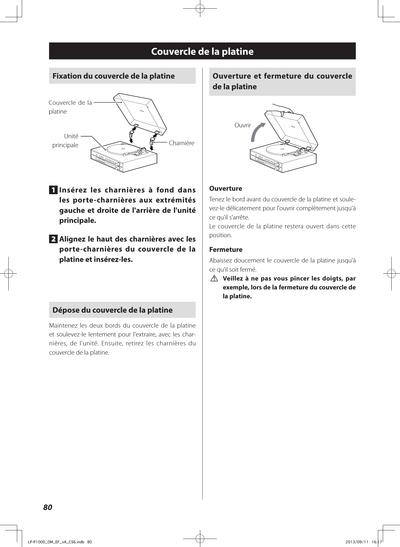 80Couvercle de la platineFixation du couvercle de la platine CharnièreUnité principaleCouvercle de la platine1  Insérez les charnières à fond dans les porte-charnières aux extrémités gauche et droite de l&apos;arrière de l&apos;unité principale.2  Alignez le haut des charnières avec les porte-charnières du couvercle de la platine et insérez-les.Dépose du couvercle de la platineMaintenez les deux bords du couvercle de la platine et soulevez-le lentement pour l&apos;extraire, avec les char-nières, de l&apos;unité. Ensuite, retirez les charnières du couvercle de la platine. Ouverture et fermeture du couvercle de la platineOuvrirOuvertureTenez le bord avant du couvercle de la platine et soule-vez-le délicatement pour l&apos;ouvrir complètement jusqu&apos;à ce qu&apos;il s&apos;arrête. Le couvercle de la platine restera ouvert dans cette position. FermetureAbaissez doucement le couvercle de la platine jusqu&apos;à ce qu&apos;il soit fermé. V Veillez à ne pas vous pincer les doigts, par exemple, lors de la fermeture du couvercle de la platine.LP-P1000_OM_EF_vA_CS6.indb   80 2013/09/11   16:17