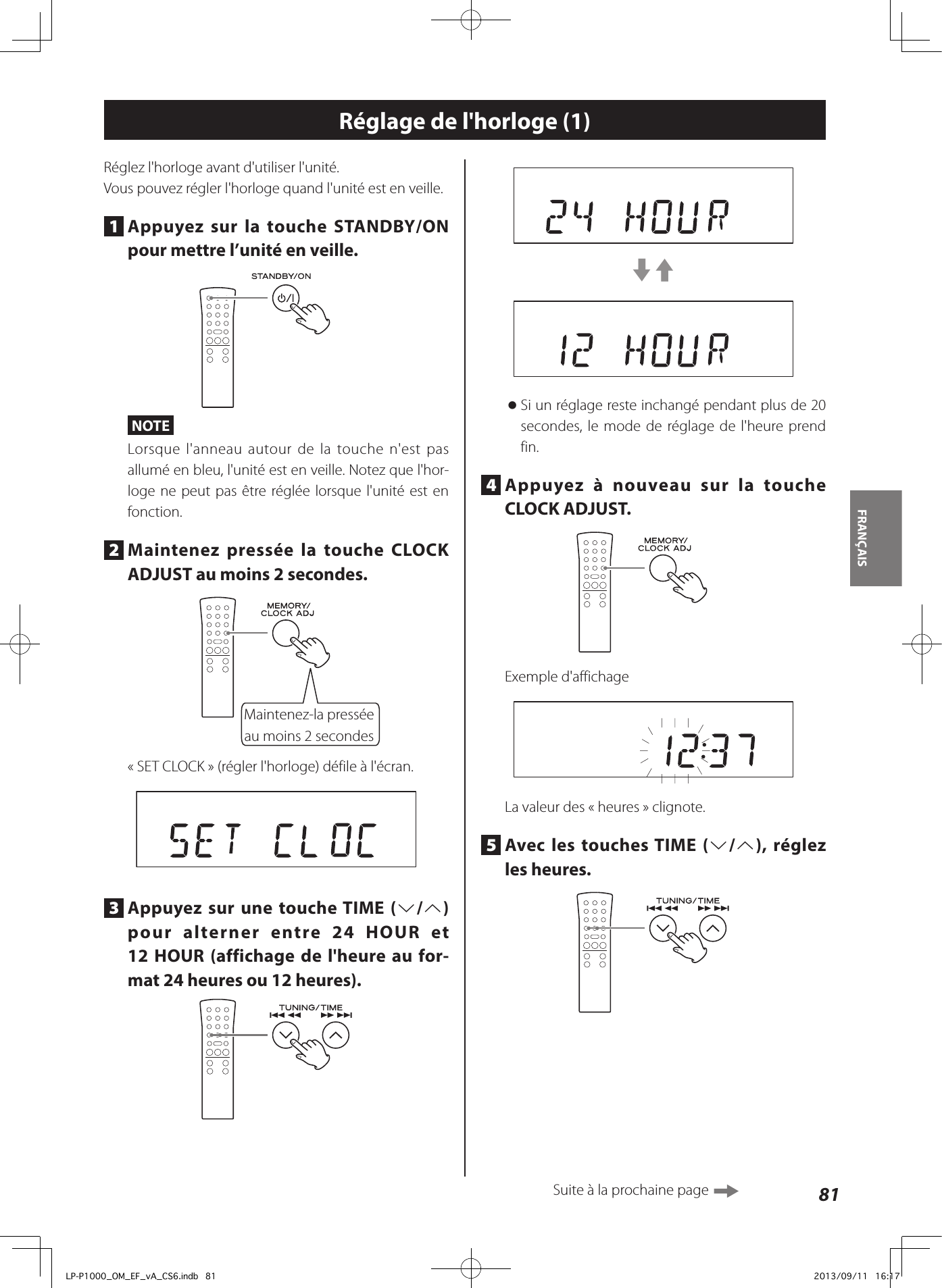 81FRANÇAIS Réglage de l&apos;horloge (1)Réglez l&apos;horloge avant d&apos;utiliser l&apos;unité.Vous pouvez régler l&apos;horloge quand l&apos;unité est en veille.1  Appuyez sur la touche STANDBY/ON pour mettre l’unité en veille.NOTELorsque l&apos;anneau autour de la touche n&apos;est pas allumé en bleu, l&apos;unité est en veille. Notez que l&apos;hor-loge ne peut pas être réglée lorsque l&apos;unité est en fonction.2  Maintenez pressée la touche CLOCK ADJUST au moins 2secondes.Maintenez-la pressée au moins 2secondes«SET CLOCK» (régler l&apos;horloge) défile à l&apos;écran.3  Appuyez sur une touche TIME (j/k) pour alterner entre 24 HOUR et 12HOUR (affichage de l&apos;heure au for-mat 24 heures ou 12 heures).c3 oSi un réglage reste inchangé pendant plus de 20 secondes, le mode de réglage de l&apos;heure prend fin.4  Appuyez à nouveau sur la touche CLOCK ADJUST.Exemple d&apos;affichageLa valeur des «heures» clignote.5  Avec les touches TIME (j/k), réglez les heures.Suite à la prochaine page LP-P1000_OM_EF_vA_CS6.indb   81 2013/09/11   16:17