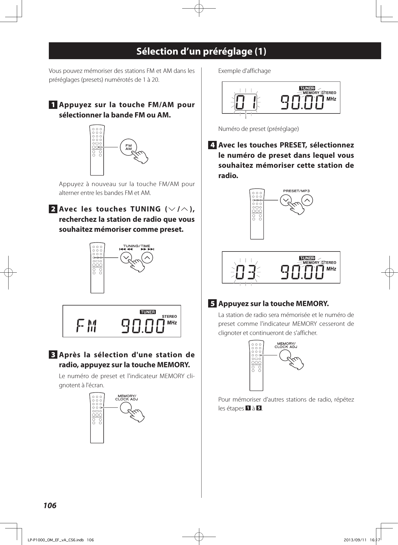 106Sélection d’un préréglage (1)Vous pouvez mémoriser des stations FM et AM dans les préréglages (presets) numérotés de 1 à 20.1  Appuyez sur la touche FM/AM pour sélectionner la bande FM ou AM.Appuyez à nouveau sur la touche FM/AM pour alterner entre les bandes FM et AM.2  Avec les touches TUNING (j/k), recherchez la station de radio que vous souhaitez mémoriser comme preset. 3  Après la sélection d&apos;une station de radio, appuyez sur la touche MEMORY.Le numéro de preset et l&apos;indicateur MEMORY cli-gnotent à l&apos;écran.Exemple d&apos;affichageNuméro de preset (préréglage)4  Avec les touches PRESET, sélectionnez le numéro de preset dans lequel vous souhaitez mémoriser cette station de radio. 5  Appuyez sur la touche MEMORY.La station de radio sera mémorisée et le numéro de preset comme l&apos;indicateur MEMORY cesseront de clignoter et continueront de s&apos;afficher.Pour mémoriser d’autres stations de radio, répétez les étapes  1 à  5.LP-P1000_OM_EF_vA_CS6.indb   106 2013/09/11   16:17