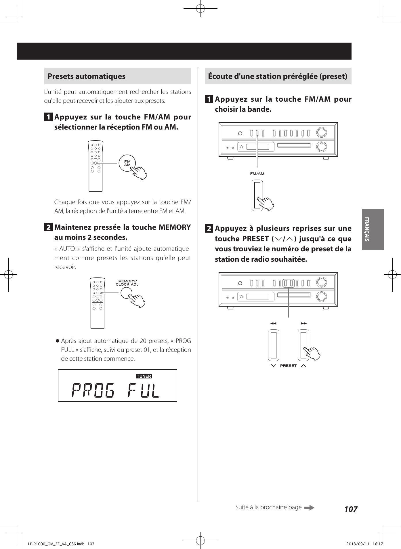 107FRANÇAIS Presets automatiquesL&apos;unité peut automatiquement rechercher les stations qu&apos;elle peut recevoir et les ajouter aux presets.1  Appuyez sur la touche FM/AM pour sélectionner la réception FM ou AM.Chaque fois que vous appuyez sur la touche FM/AM, la réception de l&apos;unité alterne entre FM et AM.2  Maintenez pressée la touche MEMORY au moins 2secondes.«AUTO» s&apos;affiche et l&apos;unité ajoute automatique-ment comme presets les stations qu&apos;elle peut recevoir. oAprès ajout automatique de 20 presets, «PROG FULL» s&apos;affiche, suivi du preset 01, et la réception de cette station commence.Écoute d&apos;une station préréglée (preset)1  Appuyez sur la touche FM/AM pour choisir la bande. 2  Appuyez à plusieurs reprises sur une touche PRESET (j/k) jusqu&apos;à ce que vous trouviez le numéro de preset de la station de radio souhaitée.Suite à la prochaine page LP-P1000_OM_EF_vA_CS6.indb   107 2013/09/11   16:17