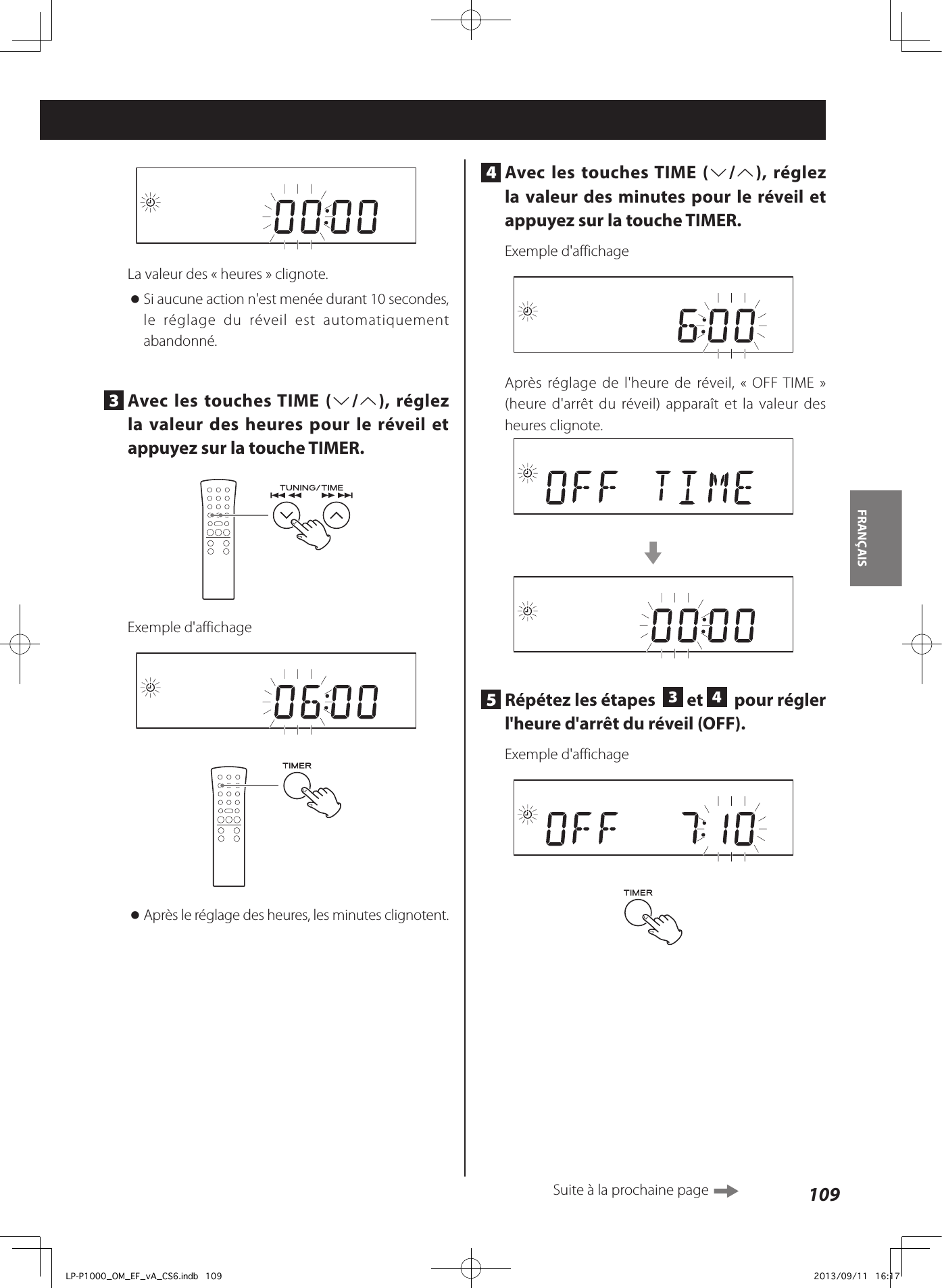 109FRANÇAIS 4  Avec les touches TIME (j/k), réglez la valeur des minutes pour le réveil et appuyez sur la touche TIMER.Exemple d&apos;affichageAprès réglage de l&apos;heure de réveil, «OFF TIME» (heure d&apos;arrêt du réveil) apparaît et la valeur des heures clignote.c5  Répétez les étapes   3 et  4  pour régler l&apos;heure d&apos;arrêt du réveil (OFF). Exemple d&apos;affichageLa valeur des «heures» clignote. oSi aucune action n&apos;est menée durant 10secondes, le réglage du réveil est automatiquement abandonné.3  Avec les touches TIME (j/k), réglez la valeur des heures pour le réveil et appuyez sur la touche TIMER.Exemple d&apos;affichage oAprès le réglage des heures, les minutes clignotent.Suite à la prochaine page LP-P1000_OM_EF_vA_CS6.indb   109 2013/09/11   16:17