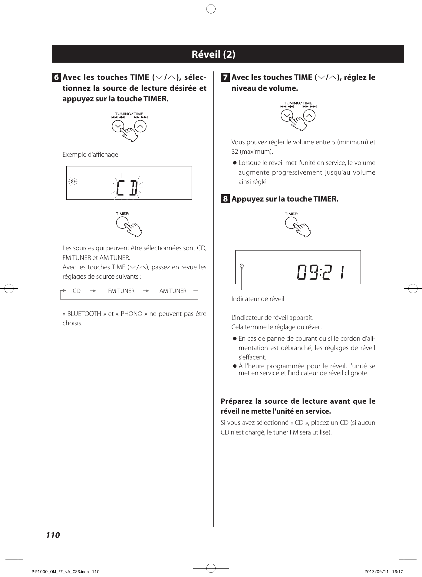 1107  Avec les touches TIME (j/k), réglez le niveau de volume.Vous pouvez régler le volume entre 5 (minimum) et 32 (maximum). oLorsque le réveil met l&apos;unité en service, le volume augmente progressivement jusqu&apos;au volume ainsi réglé.8  Appuyez sur la touche TIMER.Indicateur de réveilL&apos;indicateur de réveil apparaît.Cela termine le réglage du réveil. oEn cas de panne de courant ou si le cordon d&apos;ali-mentation est débranché, les réglages de réveil s&apos;effacent. oÀ l&apos;heure programmée pour le réveil, l&apos;unité se met en service et l&apos;indicateur de réveil clignote.Préparez la source de lecture avant que le réveil ne mette l&apos;unité en service.Si vous avez sélectionné «CD», placez un CD (si aucun CD n&apos;est chargé, le tuner FM sera utilisé).Réveil (2)6  Avec les touches TIME (j/k), sélec-tionnez la source de lecture désirée et appuyez sur la touche TIMER.Exemple d&apos;affichageLes sources qui peuvent être sélectionnées sont CD, FM TUNER et AM TUNER.Avec les touches TIME (j/k), passez en revue les réglages de source suivants:CD FM TUNER AM TUNER«BLUETOOTH» et «PHONO» ne peuvent pas être choisis.LP-P1000_OM_EF_vA_CS6.indb   110 2013/09/11   16:17