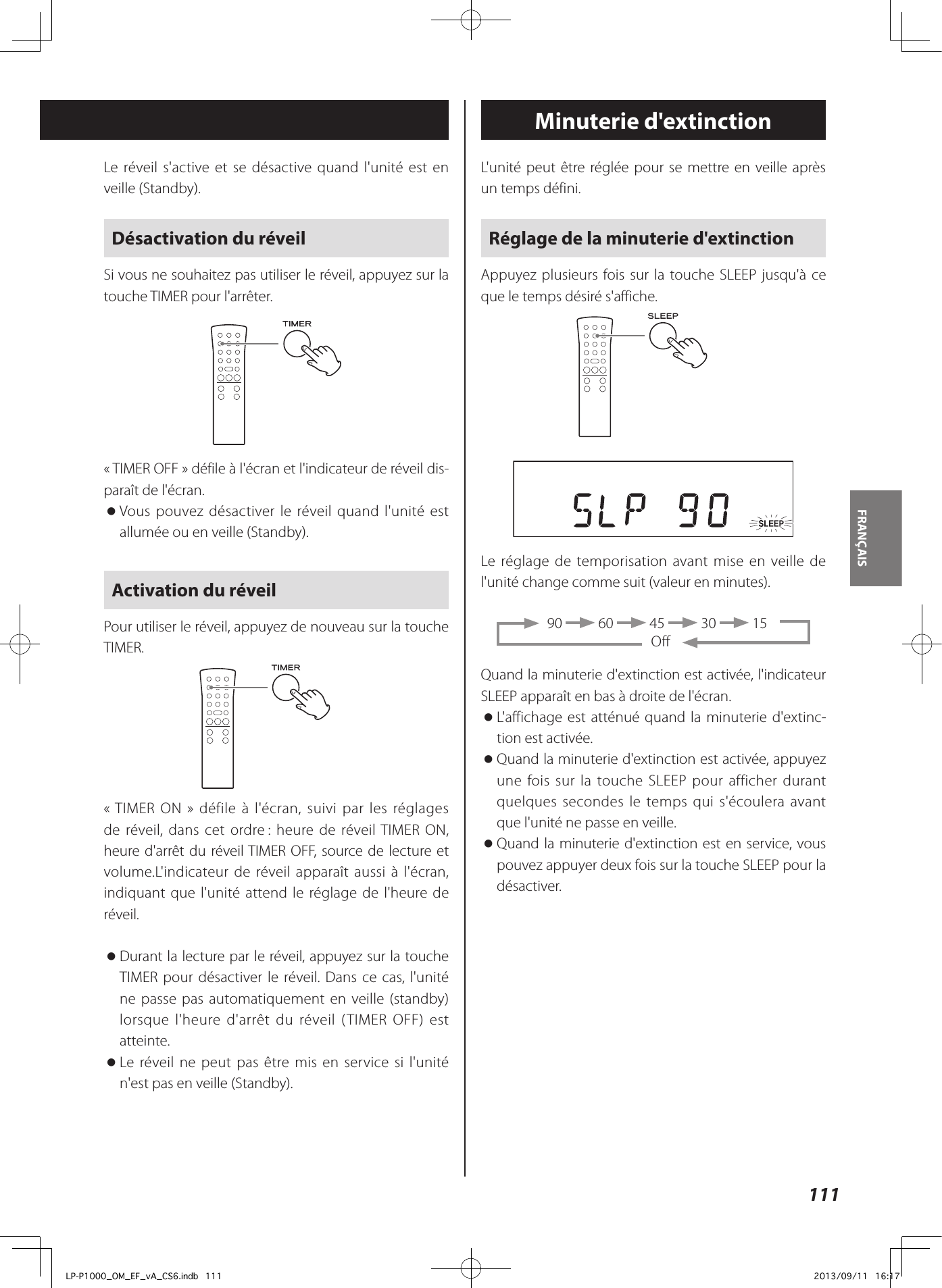 111FRANÇAIS L&apos;unité peut être réglée pour se mettre en veille après un temps défini.Réglage de la minuterie d&apos;extinctionAppuyez plusieurs fois sur la touche SLEEP jusqu&apos;à ce que le temps désiré s&apos;affiche.Le réglage de temporisation avant mise en veille de l&apos;unité change comme suit (valeur en minutes).      90   60   45   30   15OffQuand la minuterie d&apos;extinction est activée, l&apos;indicateur SLEEP apparaît en bas à droite de l&apos;écran. oL&apos;affichage est atténué quand la minuterie d&apos;extinc-tion est activée. oQuand la minuterie d&apos;extinction est activée, appuyez une fois sur la touche SLEEP pour afficher durant quelques secondes le temps qui s&apos;écoulera avant que l&apos;unité ne passe en veille. oQuand la minuterie d&apos;extinction est en service, vous pouvez appuyer deux fois sur la touche SLEEP pour la désactiver.Minuterie d&apos;extinctionLe réveil s&apos;active et se désactive quand l&apos;unité est en veille (Standby).Désactivation du réveilSi vous ne souhaitez pas utiliser le réveil, appuyez sur la touche TIMER pour l&apos;arrêter.«TIMER OFF» défile à l&apos;écran et l&apos;indicateur de réveil dis-paraît de l&apos;écran. oVous pouvez désactiver le réveil quand l&apos;unité est allumée ou en veille (Standby).Activation du réveilPour utiliser le réveil, appuyez de nouveau sur la touche TIMER.«TIMER ON» défile à l&apos;écran, suivi par les réglages de réveil, dans cet ordre : heure de réveil TIMER ON, heure d&apos;arrêt du réveil TIMER OFF, source de lecture et volume.L&apos;indicateur de réveil apparaît aussi à l&apos;écran, indiquant que l&apos;unité attend le réglage de l&apos;heure de réveil. oDurant la lecture par le réveil, appuyez sur la touche TIMER pour désactiver le réveil. Dans ce cas, l&apos;unité ne passe pas automatiquement en veille (standby) lorsque l&apos;heure d&apos;arrêt du réveil (TIMER OFF) est atteinte. oLe réveil ne peut pas être mis en service si l&apos;unité n&apos;est pas en veille (Standby).LP-P1000_OM_EF_vA_CS6.indb   111 2013/09/11   16:17