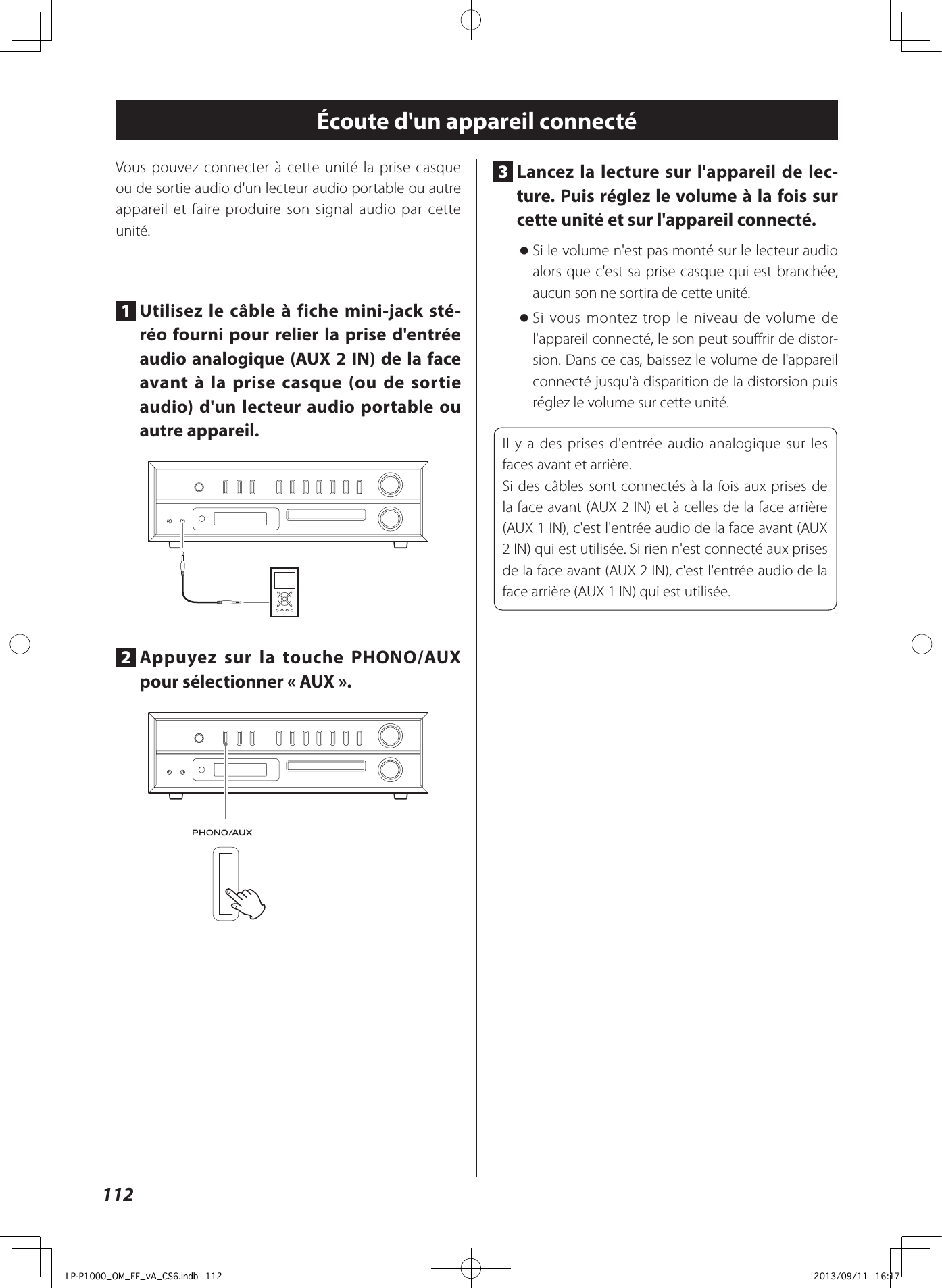 112Écoute d&apos;un appareil connectéVous pouvez connecter à cette unité la prise casque ou de sortie audio d&apos;un lecteur audio portable ou autre appareil et faire produire son signal audio par cette unité.1  Utilisez le câble à fiche mini-jack sté-réo fourni pour relier la prise d&apos;entrée audio analogique (AUX 2 IN) de la face avant à la prise casque (ou de sortie audio) d&apos;un lecteur audio portable ou autre appareil.2  Appuyez sur la touche PHONO/AUX pour sélectionner «AUX».3  Lancez la lecture sur l&apos;appareil de lec-ture. Puis réglez le volume à la fois sur cette unité et sur l&apos;appareil connecté. oSi le volume n&apos;est pas monté sur le lecteur audio alors que c&apos;est sa prise casque qui est branchée, aucun son ne sortira de cette unité. oSi vous montez trop le niveau de volume de l&apos;appareil connecté, le son peut souffrir de distor-sion. Dans ce cas, baissez le volume de l&apos;appareil connecté jusqu&apos;à disparition de la distorsion puis réglez le volume sur cette unité.Il y a des prises d&apos;entrée audio analogique sur les faces avant et arrière.Si des câbles sont connectés à la fois aux prises de la face avant (AUX 2 IN) et à celles de la face arrière (AUX 1 IN), c&apos;est l&apos;entrée audio de la face avant (AUX 2 IN) qui est utilisée. Si rien n&apos;est connecté aux prises de la face avant (AUX 2 IN), c&apos;est l&apos;entrée audio de la face arrière (AUX 1 IN) qui est utilisée.LP-P1000_OM_EF_vA_CS6.indb   112 2013/09/11   16:17